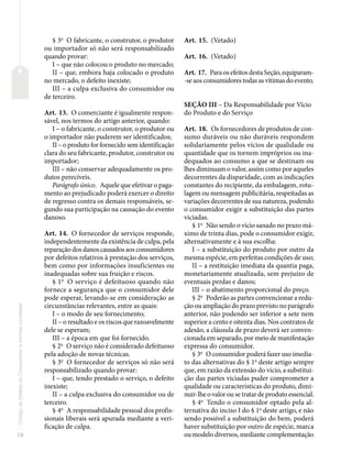 18
Código
de
Defesa
do
Consumidor
e
normas
correlatas
§ 3o
O fabricante, o construtor, o produtor
ou importador só não será responsabilizado
quando provar:
I – que não colocou o produto no mercado;
II – que, embora haja colocado o produto
no mercado, o defeito inexiste;
III – a culpa exclusiva do consumidor ou
de terceiro.
Art. 13. O comerciante é igualmente respon-
sável, nos termos do artigo anterior, quando:
I – o fabricante, o construtor, o produtor ou
o importador não puderem ser identificados;
II – o produto for fornecido sem identificação
clara do seu fabricante, produtor, construtor ou
importador;
III – não conservar adequadamente os pro-
dutos perecíveis.
Parágrafo único. Aquele que efetivar o paga-
mento ao prejudicado poderá exercer o direito
de regresso contra os demais responsáveis, se-
gundo sua participação na causação do evento
danoso.
Art. 14. O fornecedor de serviços responde,
independentemente da existência de culpa, pela
reparação dos danos causados aos consumidores
por defeitos relativos à prestação dos serviços,
bem como por informações insuficientes ou
inadequadas sobre sua fruição e riscos.
§ 1o
O serviço é defeituoso quando não
fornece a segurança que o consumidor dele
pode esperar, levando-se em consideração as
circunstâncias relevantes, entre as quais:
I – o modo de seu fornecimento;
II – o resultado e os riscos que razoavelmente
dele se esperam;
III – a época em que foi fornecido.
§ 2o
O serviço não é considerado defeituoso
pela adoção de novas técnicas.
§ 3o
O fornecedor de serviços só não será
responsabilizado quando provar:
I – que, tendo prestado o serviço, o defeito
inexiste;
II – a culpa exclusiva do consumidor ou de
terceiro.
§ 4o
A responsabilidade pessoal dos profis-
sionais liberais será apurada mediante a veri-
ficação de culpa.
Art. 15. (Vetado)
Art. 16. (Vetado)
Art. 17. Para os efeitos desta Seção, equiparam-
-se aos consumidores todas as vítimas do evento.
SEÇÃO III – Da Responsabilidade por Vício
do Produto e do Serviço
Art. 18. Os fornecedores de produtos de con-
sumo duráveis ou não duráveis respondem
solidariamente pelos vícios de qualidade ou
quantidade que os tornem impróprios ou ina-
dequados ao consumo a que se destinam ou
lhes diminuam o valor, assim como por aqueles
decorrentes da disparidade, com as indicações
constantes do recipiente, da embalagem, rotu-
lagem ou mensagem publicitária, respeitadas as
variações decorrentes de sua natureza, podendo
o consumidor exigir a substituição das partes
viciadas.
§ 1o
Não sendo o vício sanado no prazo má-
ximo de trinta dias, pode o consumidor exigir,
alternativamente e à sua escolha:
I – a substituição do produto por outro da
mesma espécie, em perfeitas condições de uso;
II – a restituição imediata da quantia paga,
monetariamente atualizada, sem prejuízo de
eventuais perdas e danos;
III – o abatimento proporcional do preço.
§ 2o
Poderão as partes convencionar a redu-
ção ou ampliação do prazo previsto no parágrafo
anterior, não podendo ser inferior a sete nem
superior a cento e oitenta dias. Nos contratos de
adesão, a cláusula de prazo deverá ser conven-
cionada em separado, por meio de manifestação
expressa do consumidor.
§ 3o
O consumidor poderá fazer uso imedia-
to das alternativas do § 1o
deste artigo sempre
que, em razão da extensão do vício, a substitui-
ção das partes viciadas puder comprometer a
qualidade ou características do produto, dimi-
nuir-lhe o valor ou se tratar de produto essencial.
§ 4o
Tendo o consumidor optado pela al-
ternativa do inciso I do § 1o
deste artigo, e não
sendo possível a substituição do bem, poderá
haver substituição por outro de espécie, marca
ou modelo diversos, mediante complementação
 