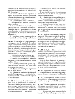 19
Normas
principais
ou restituição de eventual diferença de preço,
sem prejuízo do disposto nos incisos II e III do
§ 1o
deste artigo.
§ 5o
No caso de fornecimento de produtos in
natura, será responsável perante o consumidor
o fornecedor imediato, exceto quando identifi-
cado claramente seu produtor.
§ 6o
São impróprios ao uso e consumo:
I – os produtos cujos prazos de validade es-
tejam vencidos;
II – os produtos deteriorados, alterados, adul-
terados, avariados, falsificados, corrompidos,
fraudados, nocivos à vida ou à saúde, perigosos
ou, ainda, aqueles em desacordo com as normas
regulamentares de fabricação, distribuição ou
apresentação;
III – os produtos que, por qualquer motivo, se
revelem inadequados ao fim a que se destinam.
Art. 19. Os fornecedores respondem solidaria-
mente pelos vícios de quantidade do produto
sempre que, respeitadas as variações decorrentes
de sua natureza, seu conteúdo líquido for in-
ferior às indicações constantes do recipiente,
da embalagem, rotulagem ou de mensagem
publicitária, podendo o consumidor exigir, al-
ternativamente e à sua escolha:
I – o abatimento proporcional do preço;
II – complementação do peso ou medida;
III – a substituição do produto por outro
da mesma espécie, marca ou modelo, sem os
aludidos vícios;
IV – a restituição imediata da quantia paga,
monetariamente atualizada, sem prejuízo de
eventuais perdas e danos.
§ 1o
Aplica-se a este artigo o disposto no
§ 4o
do artigo anterior.
§ 2o
O fornecedor imediato será responsável
quando fizer a pesagem ou a medição e o ins-
trumento utilizado não estiver aferido segundo
os padrões oficiais.
Art. 20. O fornecedor de serviços responde
pelos vícios de qualidade que os tornem im-
próprios ao consumo ou lhes diminuam o valor,
assim como por aqueles decorrentes da dispari-
dade com as indicações constantes da oferta ou
mensagem publicitária, podendo o consumidor
exigir, alternativamente e à sua escolha:
I – a reexecução dos serviços, sem custo adi-
cional e quando cabível;
II – a restituição imediata da quantia paga,
monetariamente atualizada, sem prejuízo de
eventuais perdas e danos;
III – o abatimento proporcional do preço.
§ 1o
A reexecução dos serviços poderá ser
confiada a terceiros devidamente capacitados,
por conta e risco do fornecedor.
§ 2o
São impróprios os serviços que se mos-
trem inadequados para os fins que razoavel-
mente deles se esperam, bem como aqueles
que não atendam as normas regulamentares
de prestabilidade.
Art. 21. No fornecimento de serviços que te-
nham por objetivo a reparação de qualquer
produto considerar-se-á implícita a obrigação
do fornecedor de empregar componentes de
reposição originais adequados e novos, ou que
mantenham as especificações técnicas do fabri-
cante, salvo, quanto a estes últimos, autorização
em contrário do consumidor.
Art. 22. Os órgãos públicos, por si ou suas
empresas, concessionárias, permissionárias ou
sob qualquer outra forma de empreendimento,
são obrigados a fornecer serviços adequados,
eficientes, seguros e, quanto aos essenciais,
contínuos.
Parágrafo único. Nos casos de descumpri-
mento, total ou parcial, das obrigações referidas
neste artigo, serão as pessoas jurídicas compeli-
das a cumpri-las e a reparar os danos causados,
na forma prevista neste Código.
Art. 23. A ignorância do fornecedor sobre os
vícios de qualidade por inadequação dos produ-
tos e serviços não o exime de responsabilidade.
Art. 24. A garantia legal de adequação do pro-
duto ou serviço independe de termo expresso,
vedada a exoneração contratual do fornecedor.
Art. 25. É vedada a estipulação contratual de
cláusula que impossibilite, exonere ou atenue
a obrigação de indenizar prevista nesta e nas
Seções anteriores.
§ 1o
Havendo mais de um responsável pela
causação do dano, todos responderão solida-
 