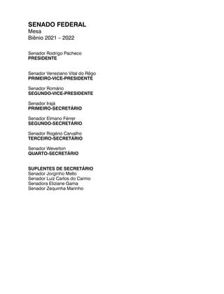 SENADO FEDERAL
Mesa
Biênio 2021 – 2022
Senador Rodrigo Pacheco
PRESIDENTE
Senador Veneziano Vital do Rêgo
PRIMEIRO-VICE-PRESIDENTE
Senador Romário
SEGUNDO-VICE-PRESIDENTE
Senador Irajá
PRIMEIRO-SECRETÁRIO
Senador Elmano Férrer
SEGUNDO-SECRETÁRIO
Senador Rogério Carvalho
TERCEIRO-SECRETÁRIO
Senador Weverton
QUARTO-SECRETÁRIO
SUPLENTES DE SECRETÁRIO
Senador Jorginho Mello
Senador Luiz Carlos do Carmo
Senadora Eliziane Gama
Senador Zequinha Marinho
 