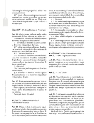 20
Código
de
Defesa
do
Consumidor
e
normas
correlatas
riamente pela reparação prevista nesta e nas
Seções anteriores.
§ 2o
Sendo o dano causado por componente
ou peça incorporada ao produto ou serviço,
são responsáveis solidários seu fabricante,
construtor ou importador e o que realizou a
incorporação.
SEÇÃO IV – Da Decadência e da Prescrição
Art. 26. O direito de reclamar pelos vícios
aparentes ou de fácil constatação caduca em:
I – trinta dias, tratando-se de fornecimento
de serviço e de produto não duráveis;
II – noventa dias, tratando-se de fornecimen-
to de serviço e de produto duráveis.
§ 1o
Inicia-se a contagem do prazo decaden-
cial a partir da entrega efetiva do produto ou do
término da execução dos serviços.
§ 2o
Obstam a decadência:
I – a reclamação comprovadamente formu-
lada pelo consumidor perante o fornecedor
de produtos e serviços até a resposta negativa
correspondente, que deve ser transmitida de
forma inequívoca;
II – (Vetado);
III – a instauração de inquérito civil, até seu
encerramento.
§ 3o
Tratando-se de vício oculto, o prazo
decadencial inicia-se no momento em que ficar
evidenciado o defeito.
Art. 27. Prescreve em cinco anos a preten-
são à reparação pelos danos causados por fato
do produto ou do serviço prevista na Seção
II deste Capítulo, iniciando-se a contagem do
prazo a partir do conhecimento do dano e de
sua autoria.
Parágrafo único. (Vetado)
SEÇÃO V – Da Desconsideração da
Personalidade Jurídica
Art. 28. O juiz poderá desconsiderar a per-
sonalidade jurídica da sociedade quando, em
detrimento do consumidor, houver abuso de
direito, excesso de poder, infração da lei, fato ou
ato ilícito ou violação dos estatutos ou contrato
social. A desconsideração também será efetivada
quando houver falência, estado de insolvência,
encerramento ou inatividade da pessoa jurídica
provocados por má administração.
§ 1o
(Vetado)
§ 2o
As sociedades integrantes dos grupos
societários e as sociedades controladas, são sub-
sidiariamente responsáveis pelas obrigações
decorrentes deste Código.
§ 3o
As sociedades consorciadas são solida-
riamente responsáveis pelas obrigações decor-
rentes deste Código.
§ 4o
As sociedades coligadas só responderão
por culpa.
§ 5o
Também poderá ser desconsiderada a
pessoa jurídica sempre que sua personalidade
for, de alguma forma, obstáculo ao ressarci-
mento de prejuízos causados aos consumidores.
CAPÍTULO V – Das Práticas Comerciais
SEÇÃO I – Das Disposições Gerais
Art. 29. Para os fins deste Capítulo e do se-
guinte, equiparam-se aos consumidores todas
as pessoas determináveis ou não, expostas às
práticas nele previstas.
SEÇÃO II – Da Oferta
Art. 30. Toda informação ou publicidade, su-
ficientemente precisa, veiculada por qualquer
forma ou meio de comunicação com relação a
produtos e serviços oferecidos ou apresentados,
obriga o fornecedor que a fizer veicular ou dela
se utilizar e integra o contrato que vier a ser
celebrado.
Art. 31. A oferta e apresentação de produtos ou
serviços devem assegurar informações corretas,
claras, precisas, ostensivas e em língua portu-
guesa sobre suas características, qualidades,
quantidade, composição, preço, garantia, prazos
de validade e origem, entre outros dados, bem
como sobre os riscos que apresentam à saúde
e segurança dos consumidores.
Parágrafo único. As informações de que trata
este artigo, nos produtos refrigerados ofereci-
 