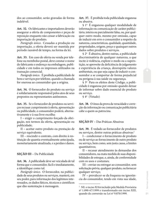 21
Normas
principais
dos ao consumidor, serão gravadas de forma
indelével.
Art. 32. Os fabricantes e importadores deverão
assegurar a oferta de componentes e peças de
reposição enquanto não cessar a fabricação ou
importação do produto.
Parágrafo único. Cessadas a produção ou
importação, a oferta deverá ser mantida por
período razoável de tempo, na forma da lei.
Art. 33. Em caso de oferta ou venda por tele-
fone ou reembolso postal, deve constar o nome
do fabricante e endereço na embalagem, publi-
cidade e em todos os impressos utilizados na
transação comercial.
Parágrafo único. É proibida a publicidade de
bens e serviços por telefone, quando a chamada
for onerosa ao consumidor que a origina.
Art. 34. O fornecedor do produto ou serviço
é solidariamente responsável pelos atos de seus
prepostos ou representantes autônomos.
Art. 35. Se o fornecedor de produtos ou servi-
ços recusar cumprimento à oferta, apresentação
ou publicidade, o consumidor poderá, alterna-
tivamente e à sua livre escolha:
I – exigir o cumprimento forçado da obri-
gação, nos termos da oferta, apresentação ou
publicidade;
II – aceitar outro produto ou prestação de
serviço equivalente;
III – rescindir o contrato, com direito à res-
tituição de quantia eventualmente antecipada,
monetariamente atualizada, e a perdas e danos.
SEÇÃO III – Da Publicidade
Art. 36. A publicidade deve ser veiculada de tal
forma que o consumidor, fácil e imediatamente,
a identifique como tal.
Parágrafo único. O fornecedor, na publici-
dade de seus produtos ou serviços, manterá, em
seu poder, para informação dos legítimos inte-
ressados, os dados fáticos, técnicos e científicos
que dão sustentação à mensagem.
Art. 37. É proibida toda publicidade enganosa
ou abusiva.
§ 1o
É enganosa qualquer modalidade de
informação ou comunicação de caráter publici-
tário, inteira ou parcialmente falsa, ou, por qual-
quer outro modo, mesmo por omissão, capaz
de induzir em erro o consumidor a respeito da
natureza, características, qualidade, quantidade,
propriedades, origem, preço e quaisquer outros
dados sobre produtos e serviços.
§ 2o
É abusiva, dentre outras, a publicidade
discriminatória de qualquer natureza, a que
incite à violência, explore o medo ou a supers-
tição, se aproveite da deficiência de julgamento
e experiência da criança, desrespeita valores
ambientais, ou que seja capaz de induzir o con-
sumidor a se comportar de forma prejudicial
ou perigosa à sua saúde ou segurança.
§ 3o
Para os efeitos deste Código, a publi-
cidade é enganosa por omissão quando deixar
de informar sobre dado essencial do produto
ou serviço.
§ 4o
(Vetado)
Art. 38. O ônus da prova da veracidade e corre-
ção da informação ou comunicação publicitária
cabe a quem as patrocina.
SEÇÃO IV – Das Práticas Abusivas
Art. 39. É vedado ao fornecedor de produtos
ou serviços, dentre outras práticas abusivas:2
I – condicionar o fornecimento de produto
ou de serviço ao fornecimento de outro produto
ou serviço, bem como, sem justa causa, a limites
quantitativos;
II – recusar atendimento às demandas dos
consumidores, na exata medida de suas disponi-
bilidades de estoque, e, ainda, de conformidade
com os usos e costumes;
III – enviar ou entregar ao consumidor, sem
solicitação prévia, qualquer produto, ou fornecer
qualquer serviço;
IV – prevalecer-se da fraqueza ou ignorân-
cia do consumidor, tendo em vista sua idade,
2
NE: o inciso XI foi incluído pela Medida Provisória
no
1.890-67/1999 e transformado em inciso XIII,
quando da conversão na Lei no
9.870/1999.
 