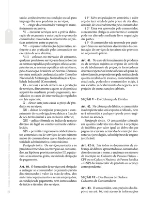 22
Código
de
Defesa
do
Consumidor
e
normas
correlatas
saúde, conhecimento ou condição social, para
impingir-lhe seus produtos ou serviços;
V – exigir do consumidor vantagem mani-
festamente excessiva;
VI – executar serviços sem a prévia elabo-
ração de orçamento e autorização expressa do
consumidor, ressalvadas as decorrentes de prá-
ticas anteriores entre as partes;
VII – repassar informação depreciativa, re-
ferente a ato praticado pelo consumidor no
exercício de seus direitos;
VIII – colocar, no mercado de consumo,
qualquer produto ou serviço em desacordo com
as normas expedidas pelos órgãos oficiais com-
petentes ou, se normas específicas não existirem,
pela Associação Brasileira de Normas Técnicas
ou outra entidade credenciada pelo Conselho
Nacional de Metrologia, Normalização e Qua-
lidade Industrial (Conmetro);
IX – recusar a venda de bens ou a prestação
de serviços, diretamente a quem se disponha a
adquiri-los mediante pronto pagamento, res-
salvados os casos de intermediação regulados
em leis especiais;
X – elevar sem justa causa o preço de pro-
dutos ou serviços;
XII – deixar de estipular prazo para o cum-
primento de sua obrigação ou deixar a fixação
de seu termo inicial a seu exclusivo critério;
XIII – aplicar fórmula ou índice de reajuste
diverso do legal ou contratualmente estabe-
lecido;
XIV – permitir o ingresso em estabelecimen-
tos comerciais ou de serviços de um número
maior de consumidores que o fixado pela au-
toridade administrativa como máximo.
Parágrafo único. Os serviços prestados e os
produtos remetidos ou entregues ao consumi-
dor, na hipótese prevista no inciso III, equipa-
ram-se às amostras grátis, inexistindo obrigação
de pagamento.
Art. 40. O fornecedor de serviço será obrigado
a entregar ao consumidor orçamento prévio
discriminando o valor da mão de obra, dos
materiais e equipamentos a serem empregados,
as condições de pagamento, bem como as datas
de início e término dos serviços.
§ 1o
Salvo estipulação em contrário, o valor
orçado terá validade pelo prazo de dez dias,
contado de seu recebimento pelo consumidor.
§ 2o
Uma vez aprovado pelo consumidor,
o orçamento obriga os contraentes e somente
pode ser alterado mediante livre negociação
das partes.
§ 3o
O consumidor não responde por quais-
quer ônus ou acréscimos decorrentes da con-
tratação de serviços de terceiros não previstos
no orçamento prévio.
Art. 41. No caso de fornecimento de produtos
ou de serviços sujeitos ao regime de controle
ou de tabelamento de preços, os fornecedores
deverão respeitar os limites oficiais sob pena de,
não o fazendo, responderem pela restituição da
quantia recebida em excesso, monetariamente
atualizada, podendo o consumidor exigir, à
sua escolha, o desfazimento do negócio, sem
prejuízo de outras sanções cabíveis.
SEÇÃO V – Da Cobrança de Dívidas
Art. 42. Na cobrança de débitos, o consumidor
inadimplente não será exposto a ridículo, nem
será submetido a qualquer tipo de constrangi-
mento ou ameaça.
Parágrafo único. O consumidor cobrado
em quantia indevida tem direito à repetição
do indébito, por valor igual ao dobro do que
pagou em excesso, acrescido de correção mo-
netária e juros legais, salvo hipótese de engano
justificável.
Art. 42-A. Em todos os documentos de co-
brança de débitos apresentados ao consumidor,
deverão constar o nome, o endereço e o número
de inscrição no Cadastro de Pessoas Físicas –
CPF ou no Cadastro Nacional de Pessoa Jurídica
– CNPJ do fornecedor do produto ou serviço
correspondente.
SEÇÃO VI – Dos Bancos de Dados e
Cadastros de Consumidores
Art. 43. O consumidor, sem prejuízo do dis-
posto no art. 86, terá acesso às informações
 