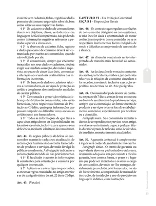 23
Normas
principais
existentes em cadastros, fichas, registros e dados
pessoais e de consumo arquivados sobre ele, bem
como sobre as suas respectivas fontes.
§ 1o
Os cadastros e dados de consumidores
devem ser objetivos, claros, verdadeiros e em
linguagem de fácil compreensão, não podendo
conter informações negativas referentes a pe-
ríodo superior a cinco anos.
§ 2o
A abertura de cadastro, ficha, registro
e dados pessoais e de consumo deverá ser co-
municada por escrito ao consumidor, quando
não solicitada por ele.
§ 3o
O consumidor, sempre que encontrar
inexatidão nos seus dados e cadastros, poderá
exigir sua imediata correção, devendo o arqui-
vista, no prazo de cinco dias úteis, comunicar
a alteração aos eventuais destinatários das in-
formações incorretas.
§ 4o
Os bancos de dados e cadastros relati-
vos a consumidores, os serviços de proteção ao
crédito e congêneres são considerados entidades
de caráter público.
§ 5o
Consumada a prescrição relativa à co-
brança de débitos do consumidor, não serão
fornecidas, pelos respectivos Sistemas de Pro-
teção ao Crédito, quaisquer informações que
possam impedir ou dificultar novo acesso ao
crédito junto aos fornecedores.
§ 6o
Todas as informações de que trata o
caput deste artigo devem ser disponibilizadas em
formatos acessíveis, inclusive para a pessoa com
deficiência, mediante solicitação do consumidor.
Art. 44. Os órgãos públicos de defesa do con-
sumidor manterão cadastros atualizados de
reclamações fundamentadas contra fornecedo-
res de produtos e serviços, devendo divulgá-lo
pública e anualmente. A divulgação indicará se a
reclamação foi atendida ou não pelo fornecedor.
§ 1o
É facultado o acesso às informações
lá constantes para orientação e consulta por
qualquer interessado.
§ 2o
Aplicam-se a este artigo, no que couber,
as mesmas regras enunciadas no artigo anterior
e as do parágrafo único do art. 22 deste Código.
Art. 45. (Vetado)
CAPÍTULO VI – Da Proteção Contratual
SEÇÃO I – Disposições Gerais
Art. 46. Os contratos que regulam as relações
de consumo não obrigarão os consumidores,
se não lhes for dada a oportunidade de tomar
conhecimento prévio de seu conteúdo, ou se os
respectivos instrumentos forem redigidos de
modo a dificultar a compreensão de seu sentido
e alcance.
Art. 47. As cláusulas contratuais serão inter-
pretadas de maneira mais favorável ao consu-
midor.
Art. 48. As declarações de vontade constantes
de escritos particulares, recibos e pré-contratos
relativos às relações de consumo vinculam o
fornecedor, ensejando inclusive execução es-
pecífica, nos termos do art. 84 e parágrafos.
Art. 49. O consumidor pode desistir do contra-
to, no prazo de 7 dias a contar de sua assinatura
ou do ato de recebimento do produto ou serviço,
sempre que a contratação de fornecimento de
produtos e serviços ocorrer fora do estabeleci-
mento comercial, especialmente por telefone
ou a domicílio.
Parágrafo único. Se o consumidor exercitar o
direito de arrependimento previsto neste artigo,
os valores eventualmente pagos, a qualquer títu-
lo, durante o prazo de reflexão, serão devolvidos,
de imediato, monetariamente atualizados.
Art. 50. A garantia contratual é complementar
à legal e será conferida mediante termo escrito.
Parágrafo único. O termo de garantia ou
equivalente deve ser padronizado e esclarecer,
de maneira adequada, em que consiste a mesma
garantia, bem como a forma, o prazo e o lugar
em que pode ser exercitada e os ônus a cargo
do consumidor, devendo ser-lhe entregue, de-
vidamente preenchido pelo fornecedor, no ato
do fornecimento, acompanhado de manual de
instrução, de instalação e uso do produto em
linguagem didática, com ilustrações.
 