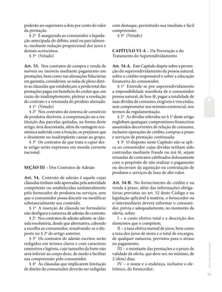 25
Normas
principais
poderão ser superiores a dois por cento do valor
da prestação.
§ 2o
É assegurado ao consumidor a liquida-
ção antecipada do débito, total ou parcialmen-
te, mediante redução proporcional dos juros e
demais acréscimos.
§ 3o
(Vetado)
Art. 53. Nos contratos de compra e venda de
móveis ou imóveis mediante pagamento em
prestações, bem como nas alienações fiduciárias
em garantia, consideram-se nulas de pleno direi-
to as cláusulas que estabeleçam a perda total das
prestações pagas em benefício do credor que, em
razão do inadimplemento, pleitear a resolução
do contrato e a retomada do produto alienado.
§ 1o
(Vetado)
§ 2o
Nos contratos do sistema de consórcio
de produtos duráveis, a compensação ou a res-
tituição das parcelas quitadas, na forma deste
artigo, terá descontada, além da vantagem eco-
nômica auferida com a fruição, os prejuízos que
o desistente ou inadimplente causar ao grupo.
§ 3o
Os contratos de que trata o caput des-
te artigo serão expressos em moeda corrente
nacional.
SEÇÃO III – Dos Contratos de Adesão
Art. 54. Contrato de adesão é aquele cujas
cláusulas tenham sido aprovadas pela autoridade
competente ou estabelecidas unilateralmente
pelo fornecedor de produtos ou serviços, sem
que o consumidor possa discutir ou modificar
substancialmente seu conteúdo.
§ 1o
A inserção de cláusula no formulário
não desfigura a natureza de adesão do contrato.
§ 2o
Nos contratos de adesão admite-se cláu-
sula resolutória, desde que alternativa, cabendo
a escolha ao consumidor, ressalvando-se o dis-
posto no § 2o
do artigo anterior.
§ 3o
Os contratos de adesão escritos serão
redigidos em termos claros e com caracteres
ostensivos e legíveis, cujo tamanho da fonte não
será inferior ao corpo doze, de modo a facilitar
sua compreensão pelo consumidor.
§ 4o
As cláusulas que implicarem limitação
de direito do consumidor deverão ser redigidas
com destaque, permitindo sua imediata e fácil
compreensão.
§ 5o
(Vetado)
CAPÍTULO VI-A – Da Prevenção e do
Tratamento do Superendividamento
Art. 54-A. Este Capítulo dispõe sobre a preven-
ção do superendividamento da pessoa natural,
sobre o crédito responsável e sobre a educação
financeira do consumidor.
§ 1o
Entende-se por superendividamento
a impossibilidade manifesta de o consumidor
pessoa natural, de boa-fé, pagar a totalidade de
suas dívidas de consumo, exigíveis e vincendas,
sem comprometer seu mínimo existencial, nos
termos da regulamentação.
§ 2o
As dívidas referidas no § 1o
deste artigo
englobam quaisquer compromissos financeiros
assumidos decorrentes de relação de consumo,
inclusive operações de crédito, compras a prazo
e serviços de prestação continuada.
§ 3o
O disposto neste Capítulo não se apli-
ca ao consumidor cujas dívidas tenham sido
contraídas mediante fraude ou má-fé, sejam
oriundas de contratos celebrados dolosamente
com o propósito de não realizar o pagamento
ou decorram da aquisição ou contratação de
produtos e serviços de luxo de alto valor.
Art. 54-B. No fornecimento de crédito e na
venda a prazo, além das informações obriga-
tórias previstas no art. 52 deste Código e na
legislação aplicável à matéria, o fornecedor ou
o intermediário deverá informar o consumi-
dor, prévia e adequadamente, no momento da
oferta, sobre:
I – o custo efetivo total e a descrição dos
elementos que o compõem;
II – a taxa efetiva mensal de juros, bem como
a taxa dos juros de mora e o total de encargos,
de qualquer natureza, previstos para o atraso
no pagamento;
III – o montante das prestações e o prazo de
validade da oferta, que deve ser, no mínimo, de
2 (dois) dias;
IV – o nome e o endereço, inclusive o ele-
trônico, do fornecedor;
 