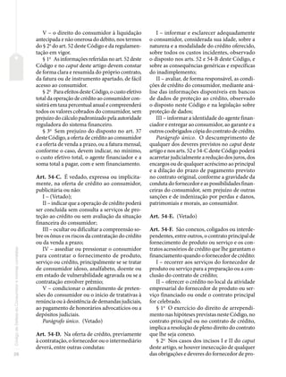 26
Código
de
Defesa
do
Consumidor
e
normas
correlatas
V – o direito do consumidor à liquidação
antecipada e não onerosa do débito, nos termos
do § 2o
do art. 52 deste Código e da regulamen-
tação em vigor.
§ 1o
As informações referidas no art. 52 deste
Código e no caput deste artigo devem constar
de forma clara e resumida do próprio contrato,
da fatura ou de instrumento apartado, de fácil
acesso ao consumidor.
§ 2o
Para efeitos deste Código, o custo efetivo
total da operação de crédito ao consumidor con-
sistirá em taxa percentual anual e compreenderá
todos os valores cobrados do consumidor, sem
prejuízo do cálculo padronizado pela autoridade
reguladora do sistema financeiro.
§ 3o
Sem prejuízo do disposto no art. 37
deste Código, a oferta de crédito ao consumidor
e a oferta de venda a prazo, ou a fatura mensal,
conforme o caso, devem indicar, no mínimo,
o custo efetivo total, o agente financiador e a
soma total a pagar, com e sem financiamento.
Art. 54-C. É vedado, expressa ou implicita-
mente, na oferta de crédito ao consumidor,
publicitária ou não:
I – (Vetado);
II – indicar que a operação de crédito poderá
ser concluída sem consulta a serviços de pro-
teção ao crédito ou sem avaliação da situação
financeira do consumidor;
III – ocultar ou dificultar a compreensão so-
bre os ônus e os riscos da contratação do crédito
ou da venda a prazo;
IV – assediar ou pressionar o consumidor
para contratar o fornecimento de produto,
serviço ou crédito, principalmente se se tratar
de consumidor idoso, analfabeto, doente ou
em estado de vulnerabilidade agravada ou se a
contratação envolver prêmio;
V – condicionar o atendimento de preten-
sões do consumidor ou o início de tratativas à
renúncia ou à desistência de demandas judiciais,
ao pagamento de honorários advocatícios ou a
depósitos judiciais.
Parágrafo único. (Vetado)
Art. 54-D. Na oferta de crédito, previamente
à contratação, o fornecedor ou o intermediário
deverá, entre outras condutas:
I – informar e esclarecer adequadamente
o consumidor, considerada sua idade, sobre a
natureza e a modalidade do crédito oferecido,
sobre todos os custos incidentes, observado
o disposto nos arts. 52 e 54-B deste Código, e
sobre as consequências genéricas e específicas
do inadimplemento;
II – avaliar, de forma responsável, as condi-
ções de crédito do consumidor, mediante aná-
lise das informações disponíveis em bancos
de dados de proteção ao crédito, observado
o disposto neste Código e na legislação sobre
proteção de dados;
III – informar a identidade do agente finan-
ciador e entregar ao consumidor, ao garante e a
outros coobrigados cópia do contrato de crédito.
Parágrafo único. O descumprimento de
qualquer dos deveres previstos no caput deste
artigo e nos arts. 52 e 54-C deste Código poderá
acarretar judicialmente a redução dos juros, dos
encargos ou de qualquer acréscimo ao principal
e a dilação do prazo de pagamento previsto
no contrato original, conforme a gravidade da
conduta do fornecedor e as possibilidades finan-
ceiras do consumidor, sem prejuízo de outras
sanções e de indenização por perdas e danos,
patrimoniais e morais, ao consumidor.
Art. 54-E. (Vetado)
Art. 54-F. São conexos, coligados ou interde-
pendentes, entre outros, o contrato principal de
fornecimento de produto ou serviço e os con-
tratos acessórios de crédito que lhe garantam o
financiamento quando o fornecedor de crédito:
I – recorrer aos serviços do fornecedor de
produto ou serviço para a preparação ou a con-
clusão do contrato de crédito;
II – oferecer o crédito no local da atividade
empresarial do fornecedor de produto ou ser-
viço financiado ou onde o contrato principal
for celebrado.
§ 1o
O exercício do direito de arrependi-
mento nas hipóteses previstas neste Código, no
contrato principal ou no contrato de crédito,
implica a resolução de pleno direito do contrato
que lhe seja conexo.
§ 2o
Nos casos dos incisos I e II do caput
deste artigo, se houver inexecução de qualquer
das obrigações e deveres do fornecedor de pro-
 