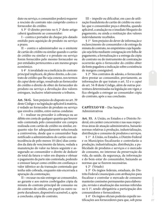 27
Normas
principais
duto ou serviço, o consumidor poderá requerer
a rescisão do contrato não cumprido contra o
fornecedor do crédito.
§ 3o
O direito previsto no § 2o
deste artigo
caberá igualmente ao consumidor:
I – contra o portador de cheque pós-datado
emitido para aquisição de produto ou serviço
a prazo;
II – contra o administrador ou o emitente
de cartão de crédito ou similar quando o cartão
de crédito ou similar e o produto ou serviço
forem fornecidos pelo mesmo fornecedor ou
por entidades pertencentes a um mesmo grupo
econômico.
§ 4o
A invalidade ou a ineficácia do contrato
principal implicará, de pleno direito, a do con-
trato de crédito que lhe seja conexo, nos termos
do caput deste artigo, ressalvado ao fornecedor
do crédito o direito de obter do fornecedor do
produto ou serviço a devolução dos valores
entregues, inclusive relativamente a tributos.
Art. 54-G. Sem prejuízo do disposto no art. 39
deste Código e na legislação aplicável à matéria,
é vedado ao fornecedor de produto ou serviço
que envolva crédito, entre outras condutas:
I – realizar ou proceder à cobrança ou ao
débito em conta de qualquer quantia que houver
sido contestada pelo consumidor em compra
realizada com cartão de crédito ou similar, en-
quanto não for adequadamente solucionada
a controvérsia, desde que o consumidor haja
notificado a administradora do cartão com an-
tecedência de pelo menos 10 (dez) dias conta-
dos da data de vencimento da fatura, vedada a
manutenção do valor na fatura seguinte e as-
segurado ao consumidor o direito de deduzir
do total da fatura o valor em disputa e efetuar
o pagamento da parte não contestada, podendo
o emissor lançar como crédito em confiança o
valor idêntico ao da transação contestada que
tenha sido cobrada, enquanto não encerrada a
apuração da contestação;
II – recusar ou não entregar ao consumidor,
ao garante e aos outros coobrigados cópia da
minuta do contrato principal de consumo ou
do contrato de crédito, em papel ou outro su-
porte duradouro, disponível e acessível, e, após
a conclusão, cópia do contrato;
III – impedir ou dificultar, em caso de utili-
zação fraudulenta do cartão de crédito ou simi-
lar, que o consumidor peça e obtenha, quando
aplicável, a anulação ou o imediato bloqueio do
pagamento, ou ainda a restituição dos valores
indevidamente recebidos.
§ 1o
Sem prejuízo do dever de informação e
esclarecimento do consumidor e de entrega da
minuta do contrato, no empréstimo cuja liquida-
ção seja feita mediante consignação em folha de
pagamento, a formalização e a entrega da cópia
do contrato ou do instrumento de contratação
ocorrerão após o fornecedor do crédito obter
da fonte pagadora a indicação sobre a existência
de margem consignável.
§ 2o
Nos contratos de adesão, o fornecedor
deve prestar ao consumidor, previamente, as
informações de que tratam o art. 52 e o caput
do art. 54-B deste Código, além de outras por-
ventura determinadas na legislação em vigor, e
fica obrigado a entregar ao consumidor cópia
do contrato, após a sua conclusão.
CAPÍTULO VII – Das Sanções
Administrativas
Art. 55. A União, os Estados e o Distrito Fe-
deral, em caráter concorrente e nas suas respec-
tivas áreas de atuação administrativa, baixarão
normas relativas à produção, industrialização,
distribuição e consumo de produtos e serviços.
§ 1o
A União, os Estados, o Distrito Federal
e os Municípios fiscalizarão e controlarão a
produção, industrialização, distribuição, a pu-
blicidade de produtos e serviços e o mercado
de consumo, no interesse da preservação da
vida, da saúde, da segurança, da informação
e do bem-estar do consumidor, baixando as
normas que se fizerem necessárias.
§ 2o
(Vetado)
§ 3o
Os órgãos federais, estaduais, do Dis-
trito Federal e municipais com atribuições para
fiscalizar e controlar o mercado de consumo
manterão comissões permanentes para elabora-
ção, revisão e atualização das normas referidas
no § 1o
, sendo obrigatória a participação dos
consumidores e fornecedores.
§ 4o
Os órgãos oficiais poderão expedir no-
tificações aos fornecedores para que, sob pena
 