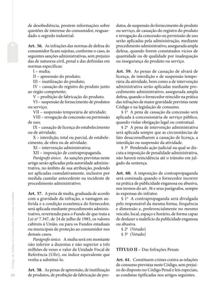 28
Código
de
Defesa
do
Consumidor
e
normas
correlatas
de desobediência, prestem informações sobre
questões de interesse do consumidor, resguar-
dado o segredo industrial.
Art. 56. As infrações das normas de defesa do
consumidor ficam sujeitas, conforme o caso, às
seguintes sanções administrativas, sem prejuízo
das de natureza civil, penal e das definidas em
normas específicas:
I – multa;
II – apreensão do produto;
III – inutilização do produto;
IV – cassação do registro do produto junto
ao órgão competente;
V – proibição de fabricação do produto;
VI – suspensão de fornecimento de produtos
ou serviço;
VII – suspensão temporária de atividade;
VIII – revogação de concessão ou permissão
de uso;
IX – cassação de licença do estabelecimento
ou de atividade;
X – interdição, total ou parcial, de estabele-
cimento, de obra ou de atividade;
XI – intervenção administrativa;
XII – imposição de contrapropaganda.
Parágrafo único. As sanções previstas neste
artigo serão aplicadas pela autoridade adminis-
trativa, no âmbito de sua atribuição, podendo
ser aplicadas cumulativamente, inclusive por
medida cautelar antecedente ou incidente de
procedimento administrativo.
Art. 57. A pena de multa, graduada de acordo
com a gravidade da infração, a vantagem au-
ferida e a condição econômica do fornecedor,
será aplicada mediante procedimento adminis-
trativo, revertendo para o Fundo de que trata a
Lei no
7.347, de 24 de julho de 1985, os valores
cabíveis à União, ou para os Fundos estaduais
ou municipais de proteção ao consumidor nos
demais casos.
Parágrafo único. A multa será em montante
não inferior a duzentas e não superior a três
milhões de vezes o valor da Unidade Fiscal de
Referência (Ufir), ou índice equivalente que
venha a substituí-lo.
Art. 58. As penas de apreensão, de inutilização
de produtos, de proibição de fabricação de pro-
dutos, de suspensão do fornecimento de produto
ou serviço, de cassação do registro do produto
e revogação da concessão ou permissão de uso
serão aplicadas pela administração, mediante
procedimento administrativo, assegurada ampla
defesa, quando forem constatados vícios de
quantidade ou de qualidade por inadequação
ou insegurança do produto ou serviço.
Art. 59. As penas de cassação de alvará de
licença, de interdição e de suspensão tempo-
rária da atividade, bem como a de intervenção
administrativa serão aplicadas mediante pro-
cedimento administrativo, assegurada ampla
defesa, quando o fornecedor reincidir na prática
das infrações de maior gravidade previstas neste
Código e na legislação de consumo.
§ 1o
A pena de cassação da concessão será
aplicada à concessionária de serviço público,
quando violar obrigação legal ou contratual.
§ 2o
A pena de intervenção administrativa
será aplicada sempre que as circunstâncias de
fato desaconselharem a cassação de licença, a
interdição ou suspensão da atividade.
§ 3o
Pendendo ação judicial na qual se dis-
cuta a imposição de penalidade administrativa,
não haverá reincidência até o trânsito em jul-
gado da sentença.
Art. 60. A imposição de contrapropaganda
será cominada quando o fornecedor incorrer
na prática de publicidade enganosa ou abusiva,
nos termos do art. 36 e seus parágrafos, sempre
às expensas do infrator.
§ 1o
A contrapropaganda será divulgada
pelo responsável da mesma forma, frequência
e dimensão e, preferencialmente no mesmo
veículo, local, espaço e horário, de forma capaz
de desfazer o malefício da publicidade enganosa
ou abusiva.
§ 2o
(Vetado)
§ 3o
(Vetado)
TÍTULO II – Das Infrações Penais
Art. 61. Constituem crimes contra as relações
de consumo previstas neste Código, sem prejuí-
zo do disposto no Código Penal e leis especiais,
as condutas tipificadas nos artigos seguintes.
 