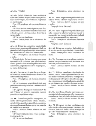 29
Normas
principais
Art. 62. (Vetado)
Art. 63. Omitir dizeres ou sinais ostensivos
sobre a nocividade ou periculosidade de produ-
tos, nas embalagens, nos invólucros, recipientes
ou publicidade:
Pena – Detenção de seis meses a dois anos
e multa.
§ 1o
Incorrerá nas mesmas penas quem dei-
xar de alertar, mediante recomendações escritas
ostensivas, sobre a periculosidade do serviço a
ser prestado.
§ 2o
Se o crime é culposo:
Pena – Detenção de um a seis meses ou
multa.
Art. 64. Deixar de comunicar à autoridade
competente e aos consumidores a nocividade ou
periculosidade de produtos cujo conhecimento
seja posterior à sua colocação no mercado:
Pena – Detenção de seis meses a dois anos
e multa.
Parágrafo único. Incorreránasmesmaspenas
quem deixar de retirar do mercado, imediata-
mente quando determinado pela autoridade
competente, os produtos nocivos ou perigosos,
na forma deste artigo.
Art. 65. Executar serviço de alto grau de pe-
riculosidade, contrariando determinação de
autoridade competente:
Pena – Detenção de seis meses a dois anos
e multa.
§ 1o
As penas deste artigo são aplicáveis sem
prejuízo das correspondentes à lesão corporal
e à morte.
§ 2o
A prática do disposto no inciso XIV do
art. 39 desta Lei também caracteriza o crime
previsto no caput deste artigo.
Art. 66. Fazer afirmação falsa ou enganosa, ou
omitir informação relevante sobre a natureza,
característica, qualidade, quantidade, segurança,
desempenho, durabilidade, preço ou garantia
de produtos ou serviços:
Pena – Detenção de três meses a um ano
e multa.
§ 1o
Incorrerá nas mesmas penas quem pa-
trocinar a oferta.
§ 2o
Se o crime é culposo:
Pena – Detenção de um a seis meses ou
multa.
Art. 67. Fazer ou promover publicidade que
sabe ou deveria saber ser enganosa ou abusiva:
Pena – Detenção de três meses a um ano
e multa.
Parágrafo único. (Vetado)
Art. 68. Fazer ou promover publicidade que
sabe ou deveria saber ser capaz de induzir o
consumidor a se comportar de forma prejudicial
ou perigosa a sua saúde ou segurança:
Pena – Detenção de seis meses a dois anos
e multa.
Parágrafo único. (Vetado)
Art. 69. Deixar de organizar dados fáticos,
técnicos e científicos que dão base à publicidade:
Pena – Detenção de um a seis meses ou
multa.
Art. 70. Empregar, na reparação de produtos,
peça ou componentes de reposição usados, sem
autorização do consumidor:
Pena – Detenção de três meses a um ano
e multa.
Art. 71. Utilizar, na cobrança de dívidas, de
ameaça, coação, constrangimento físico ou mo-
ral, afirmações falsas, incorretas ou enganosas
ou de qualquer outro procedimento que expo-
nha o consumidor, injustificadamente, a ridículo
ou interfira com seu trabalho, descanso ou lazer:
Pena – Detenção de três meses a um ano
e multa.
Art. 72. Impedir ou dificultar o acesso do con-
sumidor às informações que sobre ele constem
em cadastros, banco de dados, fichas e registros:
Pena – Detenção de seis meses a um ano
ou multa.
Art. 73. Deixar de corrigir imediatamente
informação sobre consumidor constante de
cadastro, banco de dados, fichas ou registros
que sabe ou deveria saber ser inexata:
Pena – Detenção de um a seis meses ou
multa.
 
