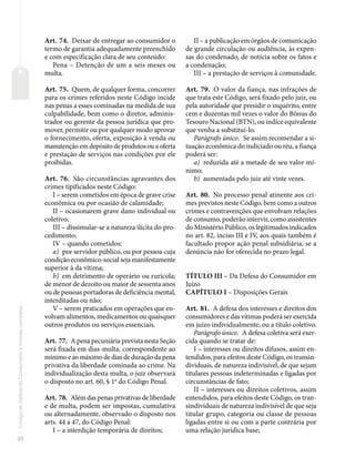30
Código
de
Defesa
do
Consumidor
e
normas
correlatas
Art. 74. Deixar de entregar ao consumidor o
termo de garantia adequadamente preenchido
e com especificação clara de seu conteúdo:
Pena – Detenção de um a seis meses ou
multa.
Art. 75. Quem, de qualquer forma, concorrer
para os crimes referidos neste Código incide
nas penas a esses cominadas na medida de sua
culpabilidade, bem como o diretor, adminis-
trador ou gerente da pessoa jurídica que pro-
mover, permitir ou por qualquer modo aprovar
o fornecimento, oferta, exposição à venda ou
manutençãoemdepósitodeprodutosouaoferta
e prestação de serviços nas condições por ele
proibidas.
Art. 76. São circunstâncias agravantes dos
crimes tipificados neste Código:
I – serem cometidos em época de grave crise
econômica ou por ocasião de calamidade;
II – ocasionarem grave dano individual ou
coletivo;
III – dissimular-se a natureza ilícita do pro-
cedimento;
IV – quando cometidos:
a) por servidor público, ou por pessoa cuja
condição econômico-social seja manifestamente
superior à da vítima;
b) em detrimento de operário ou rurícola;
de menor de dezoito ou maior de sessenta anos
ou de pessoas portadoras de deficiência mental,
interditadas ou não;
V – serem praticados em operações que en-
volvam alimentos, medicamentos ou quaisquer
outros produtos ou serviços essenciais.
Art. 77. A pena pecuniária prevista nesta Seção
será fixada em dias-multa, correspondente ao
mínimo e ao máximo de dias de duração da pena
privativa da liberdade cominada ao crime. Na
individualização desta multa, o juiz observará
o disposto no art. 60, § 1o
do Código Penal.
Art. 78. Além das penas privativas de liberdade
e de multa, podem ser impostas, cumulativa
ou alternadamente, observado o disposto nos
arts. 44 a 47, do Código Penal:
I – a interdição temporária de direitos;
II – a publicação em órgãos de comunicação
de grande circulação ou audiência, às expen-
sas do condenado, de notícia sobre os fatos e
a condenação;
III – a prestação de serviços à comunidade.
Art. 79. O valor da fiança, nas infrações de
que trata este Código, será fixado pelo juiz, ou
pela autoridade que presidir o inquérito, entre
cem e duzentas mil vezes o valor do Bônus do
Tesouro Nacional (BTN), ou índice equivalente
que venha a substituí-lo.
Parágrafo único. Se assim recomendar a si-
tuação econômica do indiciado ou réu, a fiança
poderá ser:
a) reduzida até a metade de seu valor mí-
nimo;
b) aumentada pelo juiz até vinte vezes.
Art. 80. No processo penal atinente aos cri-
mes previstos neste Código, bem como a outros
crimes e contravenções que envolvam relações
de consumo, poderão intervir, como assistentes
do Ministério Público, os legitimados indicados
no art. 82, inciso III e IV, aos quais também é
facultado propor ação penal subsidiária, se a
denúncia não for oferecida no prazo legal.
TÍTULO III – Da Defesa do Consumidor em
Juízo
CAPÍTULO I – Disposições Gerais
Art. 81. A defesa dos interesses e direitos dos
consumidores e das vítimas poderá ser exercida
em juízo individualmente, ou a título coletivo.
Parágrafo único. A defesa coletiva será exer-
cida quando se tratar de:
I – interesses ou direitos difusos, assim en-
tendidos, para efeitos deste Código, os transin-
dividuais, de natureza indivisível, de que sejam
titulares pessoas indeterminadas e ligadas por
circunstâncias de fato;
II – interesses ou direitos coletivos, assim
entendidos, para efeitos deste Código, os tran-
sindividuais de natureza indivisível de que seja
titular grupo, categoria ou classe de pessoas
ligadas entre si ou com a parte contrária por
uma relação jurídica base;
 