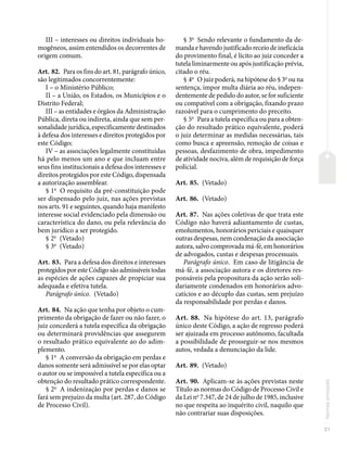 31
Normas
principais
III – interesses ou direitos individuais ho-
mogêneos, assim entendidos os decorrentes de
origem comum.
Art. 82. Para os fins do art. 81, parágrafo único,
são legitimados concorrentemente:
I – o Ministério Público;
II – a União, os Estados, os Municípios e o
Distrito Federal;
III – as entidades e órgãos da Administração
Pública, direta ou indireta, ainda que sem per-
sonalidade jurídica, especificamente destinados
à defesa dos interesses e direitos protegidos por
este Código;
IV – as associações legalmente constituídas
há pelo menos um ano e que incluam entre
seus fins institucionais a defesa dos interesses e
direitos protegidos por este Código, dispensada
a autorização assemblear.
§ 1o
O requisito da pré-constituição pode
ser dispensado pelo juiz, nas ações previstas
nos arts. 91 e seguintes, quando haja manifesto
interesse social evidenciado pela dimensão ou
característica do dano, ou pela relevância do
bem jurídico a ser protegido.
§ 2o
(Vetado)
§ 3o
(Vetado)
Art. 83. Para a defesa dos direitos e interesses
protegidos por este Código são admissíveis todas
as espécies de ações capazes de propiciar sua
adequada e efetiva tutela.
Parágrafo único. (Vetado)
Art. 84. Na ação que tenha por objeto o cum-
primento da obrigação de fazer ou não fazer, o
juiz concederá a tutela específica da obrigação
ou determinará providências que assegurem
o resultado prático equivalente ao do adim-
plemento.
§ 1o
A conversão da obrigação em perdas e
danos somente será admissível se por elas optar
o autor ou se impossível a tutela específica ou a
obtenção do resultado prático correspondente.
§ 2o
A indenização por perdas e danos se
fará sem prejuízo da multa (art. 287, do Código
de Processo Civil).
§ 3o
Sendo relevante o fundamento da de-
manda e havendo justificado receio de ineficácia
do provimento final, é lícito ao juiz conceder a
tutela liminarmente ou após justificação prévia,
citado o réu.
§ 4o
O juiz poderá, na hipótese do § 3o
ou na
sentença, impor multa diária ao réu, indepen-
dentemente de pedido do autor, se for suficiente
ou compatível com a obrigação, fixando prazo
razoável para o cumprimento do preceito.
§ 5o
Para a tutela específica ou para a obten-
ção do resultado prático equivalente, poderá
o juiz determinar as medidas necessárias, tais
como busca e apreensão, remoção de coisas e
pessoas, desfazimento de obra, impedimento
de atividade nociva, além de requisição de força
policial.
Art. 85. (Vetado)
Art. 86. (Vetado)
Art. 87. Nas ações coletivas de que trata este
Código não haverá adiantamento de custas,
emolumentos, honorários periciais e quaisquer
outras despesas, nem condenação da associação
autora, salvo comprovada má-fé, em honorários
de advogados, custas e despesas processuais.
Parágrafo único. Em caso de litigância de
má-fé, a associação autora e os diretores res-
ponsáveis pela propositura da ação serão soli-
dariamente condenados em honorários advo-
catícios e ao décuplo das custas, sem prejuízo
da responsabilidade por perdas e danos.
Art. 88. Na hipótese do art. 13, parágrafo
único deste Código, a ação de regresso poderá
ser ajuizada em processo autônomo, facultada
a possibilidade de prosseguir-se nos mesmos
autos, vedada a denunciação da lide.
Art. 89. (Vetado)
Art. 90. Aplicam-se às ações previstas neste
Título as normas do Código de Processo Civil e
da Lei no
7.347, de 24 de julho de 1985, inclusive
no que respeita ao inquérito civil, naquilo que
não contrariar suas disposições.
 