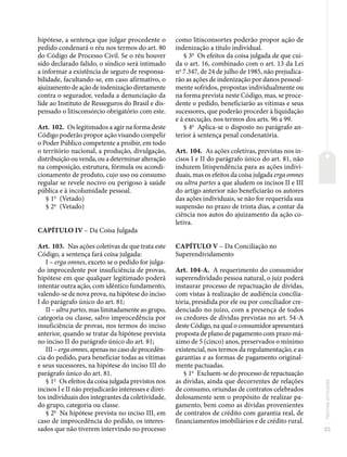 33
Normas
principais
hipótese, a sentença que julgar procedente o
pedido condenará o réu nos termos do art. 80
do Código de Processo Civil. Se o réu houver
sido declarado falido, o síndico será intimado
a informar a existência de seguro de responsa-
bilidade, facultando-se, em caso afirmativo, o
ajuizamento de ação de indenização diretamente
contra o segurador, vedada a denunciação da
lide ao Instituto de Resseguros do Brasil e dis-
pensado o litisconsórcio obrigatório com este.
Art. 102. Os legitimados a agir na forma deste
Código poderão propor ação visando compelir
o Poder Público competente a proibir, em todo
o território nacional, a produção, divulgação,
distribuição ou venda, ou a determinar alteração
na composição, estrutura, fórmula ou acondi-
cionamento de produto, cujo uso ou consumo
regular se revele nocivo ou perigoso à saúde
pública e à incolumidade pessoal.
§ 1o
(Vetado)
§ 2o
(Vetado)
CAPÍTULO IV – Da Coisa Julgada
Art. 103. Nas ações coletivas de que trata este
Código, a sentença fará coisa julgada:
I – erga omnes, exceto se o pedido for julga-
do improcedente por insuficiência de provas,
hipótese em que qualquer legitimado poderá
intentar outra ação, com idêntico fundamento,
valendo-se de nova prova, na hipótese do inciso
I do parágrafo único do art. 81;
II – ultra partes, mas limitadamente ao grupo,
categoria ou classe, salvo improcedência por
insuficiência de provas, nos termos do inciso
anterior, quando se tratar da hipótese prevista
no inciso II do parágrafo único do art. 81;
III – erga omnes, apenas no caso de procedên-
cia do pedido, para beneficiar todas as vítimas
e seus sucessores, na hipótese do inciso III do
parágrafo único do art. 81.
§ 1o
Os efeitos da coisa julgada previstos nos
incisos I e II não prejudicarão interesses e direi-
tos individuais dos integrantes da coletividade,
do grupo, categoria ou classe.
§ 2o
Na hipótese prevista no inciso III, em
caso de improcedência do pedido, os interes-
sados que não tiverem intervindo no processo
como litisconsortes poderão propor ação de
indenização a título individual.
§ 3o
Os efeitos da coisa julgada de que cui-
da o art. 16, combinado com o art. 13 da Lei
no
7.347, de 24 de julho de 1985, não prejudica-
rão as ações de indenização por danos pessoal-
mente sofridos, propostas individualmente ou
na forma prevista neste Código, mas, se proce-
dente o pedido, beneficiarão as vítimas e seus
sucessores, que poderão proceder à liquidação
e à execução, nos termos dos arts. 96 a 99.
§ 4o
Aplica-se o disposto no parágrafo an-
terior à sentença penal condenatória.
Art. 104. As ações coletivas, previstas nos in-
cisos I e II do parágrafo único do art. 81, não
induzem litispendência para as ações indivi-
duais, mas os efeitos da coisa julgada erga omnes
ou ultra partes a que aludem os incisos II e III
do artigo anterior não beneficiarão os autores
das ações individuais, se não for requerida sua
suspensão no prazo de trinta dias, a contar da
ciência nos autos do ajuizamento da ação co-
letiva.
CAPÍTULO V – Da Conciliação no
Superendividamento
Art. 104-A. A requerimento do consumidor
superendividado pessoa natural, o juiz poderá
instaurar processo de repactuação de dívidas,
com vistas à realização de audiência concilia-
tória, presidida por ele ou por conciliador cre-
denciado no juízo, com a presença de todos
os credores de dívidas previstas no art. 54-A
deste Código, na qual o consumidor apresentará
proposta de plano de pagamento com prazo má-
ximo de 5 (cinco) anos, preservados o mínimo
existencial, nos termos da regulamentação, e as
garantias e as formas de pagamento original-
mente pactuadas.
§ 1o
Excluem-se do processo de repactuação
as dívidas, ainda que decorrentes de relações
de consumo, oriundas de contratos celebrados
dolosamente sem o propósito de realizar pa-
gamento, bem como as dívidas provenientes
de contratos de crédito com garantia real, de
financiamentos imobiliários e de crédito rural.
 