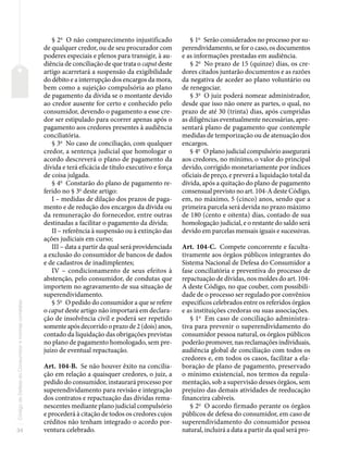 34
Código
de
Defesa
do
Consumidor
e
normas
correlatas
§ 2o
O não comparecimento injustificado
de qualquer credor, ou de seu procurador com
poderes especiais e plenos para transigir, à au-
diência de conciliação de que trata o caput deste
artigo acarretará a suspensão da exigibilidade
do débito e a interrupção dos encargos da mora,
bem como a sujeição compulsória ao plano
de pagamento da dívida se o montante devido
ao credor ausente for certo e conhecido pelo
consumidor, devendo o pagamento a esse cre-
dor ser estipulado para ocorrer apenas após o
pagamento aos credores presentes à audiência
conciliatória.
§ 3o
No caso de conciliação, com qualquer
credor, a sentença judicial que homologar o
acordo descreverá o plano de pagamento da
dívida e terá eficácia de título executivo e força
de coisa julgada.
§ 4o
Constarão do plano de pagamento re-
ferido no § 3o
deste artigo:
I – medidas de dilação dos prazos de paga-
mento e de redução dos encargos da dívida ou
da remuneração do fornecedor, entre outras
destinadas a facilitar o pagamento da dívida;
II – referência à suspensão ou à extinção das
ações judiciais em curso;
III – data a partir da qual será providenciada
a exclusão do consumidor de bancos de dados
e de cadastros de inadimplentes;
IV – condicionamento de seus efeitos à
abstenção, pelo consumidor, de condutas que
importem no agravamento de sua situação de
superendividamento.
§ 5o
O pedido do consumidor a que se refere
o caput deste artigo não importará em declara-
ção de insolvência civil e poderá ser repetido
somente após decorrido o prazo de 2 (dois) anos,
contado da liquidação das obrigações previstas
no plano de pagamento homologado, sem pre-
juízo de eventual repactuação.
Art. 104-B. Se não houver êxito na concilia-
ção em relação a quaisquer credores, o juiz, a
pedido do consumidor, instaurará processo por
superendividamento para revisão e integração
dos contratos e repactuação das dívidas rema-
nescentes mediante plano judicial compulsório
e procederá à citação de todos os credores cujos
créditos não tenham integrado o acordo por-
ventura celebrado.
§ 1o
Serão considerados no processo por su-
perendividamento, se for o caso, os documentos
e as informações prestadas em audiência.
§ 2o
No prazo de 15 (quinze) dias, os cre-
dores citados juntarão documentos e as razões
da negativa de aceder ao plano voluntário ou
de renegociar.
§ 3o
O juiz poderá nomear administrador,
desde que isso não onere as partes, o qual, no
prazo de até 30 (trinta) dias, após cumpridas
as diligências eventualmente necessárias, apre-
sentará plano de pagamento que contemple
medidas de temporização ou de atenuação dos
encargos.
§ 4o
O plano judicial compulsório assegurará
aos credores, no mínimo, o valor do principal
devido, corrigido monetariamente por índices
oficiais de preço, e preverá a liquidação total da
dívida, após a quitação do plano de pagamento
consensual previsto no art. 104-A deste Código,
em, no máximo, 5 (cinco) anos, sendo que a
primeira parcela será devida no prazo máximo
de 180 (cento e oitenta) dias, contado de sua
homologação judicial, e o restante do saldo será
devido em parcelas mensais iguais e sucessivas.
Art. 104-C. Compete concorrente e faculta-
tivamente aos órgãos públicos integrantes do
Sistema Nacional de Defesa do Consumidor a
fase conciliatória e preventiva do processo de
repactuação de dívidas, nos moldes do art. 104-
A deste Código, no que couber, com possibili-
dade de o processo ser regulado por convênios
específicos celebrados entre os referidos órgãos
e as instituições credoras ou suas associações.
§ 1o
Em caso de conciliação administra-
tiva para prevenir o superendividamento do
consumidor pessoa natural, os órgãos públicos
poderão promover, nas reclamações individuais,
audiência global de conciliação com todos os
credores e, em todos os casos, facilitar a ela-
boração de plano de pagamento, preservado
o mínimo existencial, nos termos da regula-
mentação, sob a supervisão desses órgãos, sem
prejuízo das demais atividades de reeducação
financeira cabíveis.
§ 2o
O acordo firmado perante os órgãos
públicos de defesa do consumidor, em caso de
superendividamento do consumidor pessoa
natural, incluirá a data a partir da qual será pro-
 