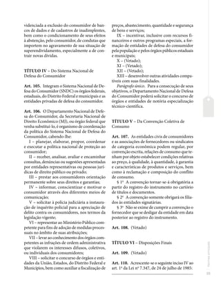 35
Normas
principais
videnciada a exclusão do consumidor de ban-
cos de dados e de cadastros de inadimplentes,
bem como o condicionamento de seus efeitos
à abstenção, pelo consumidor, de condutas que
importem no agravamento de sua situação de
superendividamento, especialmente a de con-
trair novas dívidas.
TÍTULO IV – Do Sistema Nacional de
Defesa do Consumidor
Art. 105. Integram o Sistema Nacional de De-
fesa do Consumidor (SNDC) os órgãos federais,
estaduais, do Distrito Federal e municipais e as
entidades privadas de defesa do consumidor.
Art. 106. O Departamento Nacional de Defe-
sa do Consumidor, da Secretaria Nacional de
Direito Econômico (MJ), ou órgão federal que
venha substituí-lo, é organismo de coordenação
da política do Sistema Nacional de Defesa do
Consumidor, cabendo-lhe:
I – planejar, elaborar, propor, coordenar
e executar a política nacional de proteção ao
consumidor;
II – receber, analisar, avaliar e encaminhar
consultas, denúncias ou sugestões apresentadas
por entidades representativas ou pessoas jurí-
dicas de direito público ou privado;
III – prestar aos consumidores orientação
permanente sobre seus direitos e garantias;
IV – informar, conscientizar e motivar o
consumidor através dos diferentes meios de
comunicação;
V – solicitar à polícia judiciária a instaura-
ção de inquérito policial para a apreciação de
delito contra os consumidores, nos termos da
legislação vigente;
VI – representar ao Ministério Público com-
petente para fins de adoção de medidas proces-
suais no âmbito de suas atribuições;
VII – levar ao conhecimento dos órgãos com-
petentes as infrações de ordem administrativa
que violarem os interesses difusos, coletivos,
ou individuais dos consumidores;
VIII – solicitar o concurso de órgãos e enti-
dades da União, Estados, do Distrito Federal e
Municípios, bem como auxiliar a fiscalização de
preços, abastecimento, quantidade e segurança
de bens e serviços;
IX – incentivar, inclusive com recursos fi-
nanceiros e outros programas especiais, a for-
mação de entidades de defesa do consumidor
pela população e pelos órgãos públicos estaduais
e municipais;
X – (Vetado);
XI – (Vetado);
XII – (Vetado);
XIII – desenvolver outras atividades compa-
tíveis com suas finalidades.
Parágrafo único. Para a consecução de seus
objetivos, o Departamento Nacional de Defesa
do Consumidor poderá solicitar o concurso de
órgãos e entidades de notória especialização
técnico-científica.
TÍTULO V – Da Convenção Coletiva de
Consumo
Art. 107. As entidades civis de consumidores
e as associações de fornecedores ou sindicatos
de categoria econômica podem regular, por
convenção escrita, relações de consumo que te-
nham por objeto estabelecer condições relativas
ao preço, à qualidade, à quantidade, à garantia
e características de produtos e serviços, bem
como à reclamação e composição do conflito
de consumo.
§ 1o
A convenção tornar-se-á obrigatória a
partir do registro do instrumento no cartório
de títulos e documentos.
§ 2o
A convenção somente obrigará os filia-
dos às entidades signatárias.
§ 3o
Não se exime de cumprir a convenção o
fornecedor que se desligar da entidade em data
posterior ao registro do instrumento.
Art. 108. (Vetado)
TÍTULO VI – Disposições Finais
Art. 109. (Vetado)
Art. 110. Acrescente-se o seguinte inciso IV ao
art. 1o
da Lei no
7.347, de 24 de julho de 1985:
�������������������������������������������������������������������������������
 