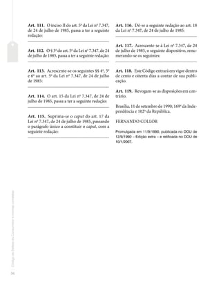 36
Código
de
Defesa
do
Consumidor
e
normas
correlatas
Art. 111. O inciso II do art. 5o
da Lei no
7.347,
de 24 de julho de 1985, passa a ter a seguinte
redação:
�������������������������������������������������������������������������������
Art. 112. O § 3o
do art. 5o
da Lei no
7.347, de 24
de julho de 1985, passa a ter a seguinte redação:
�������������������������������������������������������������������������������
Art. 113. Acrescente-se os seguintes §§ 4o
, 5o
e 6o
ao art. 5o
da Lei no
7.347, de 24 de julho
de 1985:
�������������������������������������������������������������������������������
Art. 114. O art. 15 da Lei no
7.347, de 24 de
julho de 1985, passa a ter a seguinte redação:
�������������������������������������������������������������������������������
Art. 115. Suprima-se o caput do art. 17 da
Lei no
7.347, de 24 de julho de 1985, passando
o parágrafo único a constituir o caput, com a
seguinte redação:
�������������������������������������������������������������������������������
Art. 116. Dê-se a seguinte redação ao art. 18
da Lei no
7.347, de 24 de julho de 1985:
�������������������������������������������������������������������������������
Art. 117. Acrescente-se à Lei no
7.347, de 24
de julho de 1985, o seguinte dispositivo, renu-
merando-se os seguintes:
�������������������������������������������������������������������������������
Art. 118. Este Código entrará em vigor dentro
de cento e oitenta dias a contar de sua publi-
cação.
Art. 119. Revogam-se as disposições em con-
trário.
Brasília, 11 de setembro de 1990; 169o
da Inde-
pendência e 102o
da República.
FERNANDO COLLOR
Promulgada em 11/9/1990, publicada no DOU de
12/9/1990 – Edição extra – e retificada no DOU de
10/1/2007.
 