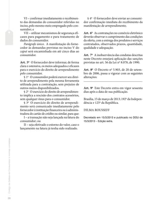 38
Código
de
Defesa
do
Consumidor
e
normas
correlatas
VI – confirmar imediatamente o recebimen-
to das demandas do consumidor referidas no
inciso, pelo mesmo meio empregado pelo con-
sumidor; e
VII – utilizar mecanismos de segurança efi-
cazes para pagamento e para tratamento de
dados do consumidor.
Parágrafo único. A manifestação do forne-
cedor às demandas previstas no inciso V do
caput será encaminhada em até cinco dias ao
consumidor.
Art. 5o
O fornecedor deve informar, de forma
clara e ostensiva, os meios adequados e eficazes
para o exercício do direito de arrependimento
pelo consumidor.
§ 1o
O consumidor poderá exercer seu direi-
to de arrependimento pela mesma ferramenta
utilizada para a contratação, sem prejuízo de
outros meios disponibilizados.
§ 2o
O exercício do direito de arrependimen-
to implica a rescisão dos contratos acessórios,
sem qualquer ônus para o consumidor.
§ 3o
O exercício do direito de arrependi-
mento será comunicado imediatamente pelo
fornecedor à instituição financeira ou à adminis-
tradora do cartão de crédito ou similar, para que:
I – a transação não seja lançada na fatura do
consumidor; ou
II – seja efetivado o estorno do valor, caso o
lançamento na fatura já tenha sido realizado.
§ 4o
O fornecedor deve enviar ao consumi-
dor confirmação imediata do recebimento da
manifestação de arrependimento.
Art. 6o
As contratações no comércio eletrônico
deverão observar o cumprimento das condições
da oferta, com a entrega dos produtos e serviços
contratados, observados prazos, quantidade,
qualidade e adequação.
Art. 7o
A inobservância das condutas descritas
neste Decreto ensejará aplicação das sanções
previstas no art. 56 da Lei no
8.078, de 1990.
Art. 8o
O Decreto no
5.903, de 20 de setem-
bro de 2006, passa a vigorar com as seguintes
alterações:
�������������������������������������������������������������������������������
Art. 9o
Este Decreto entra em vigor sessenta
dias após a data de sua publicação.
Brasília, 15 de março de 2013; 192o
da Indepen-
dência e 125o
da República.
DILMA ROUSSEFF
Decretado em 15/3/2013 e publicado no DOU de
15/3/2013 – Edição extra.
 
