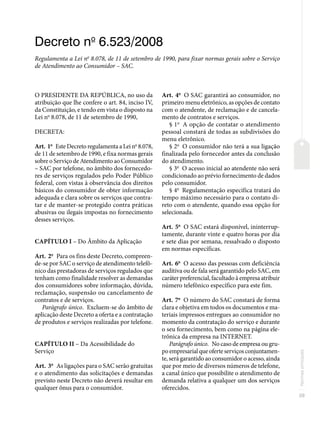 39
Normas
principais
Decreto no
6.523/2008
Regulamenta a Lei no
8.078, de 11 de setembro de 1990, para fixar normas gerais sobre o Serviço
de Atendimento ao Consumidor – SAC.
O PRESIDENTE DA REPÚBLICA, no uso da
atribuição que lhe confere o art. 84, inciso IV,
da Constituição, e tendo em vista o disposto na
Lei no
8.078, de 11 de setembro de 1990,
DECRETA:
Art. 1o
Este Decreto regulamenta a Lei no
8.078,
de 11 de setembro de 1990, e fixa normas gerais
sobre o Serviço de Atendimento ao Consumidor
– SAC por telefone, no âmbito dos fornecedo-
res de serviços regulados pelo Poder Público
federal, com vistas à observância dos direitos
básicos do consumidor de obter informação
adequada e clara sobre os serviços que contra-
tar e de manter-se protegido contra práticas
abusivas ou ilegais impostas no fornecimento
desses serviços.
CAPÍTULO I – Do Âmbito da Aplicação
Art. 2o
Para os fins deste Decreto, compreen-
de-se por SAC o serviço de atendimento telefô-
nico das prestadoras de serviços regulados que
tenham como finalidade resolver as demandas
dos consumidores sobre informação, dúvida,
reclamação, suspensão ou cancelamento de
contratos e de serviços.
Parágrafo único. Excluem-se do âmbito de
aplicação deste Decreto a oferta e a contratação
de produtos e serviços realizadas por telefone.
CAPÍTULO II – Da Acessibilidade do
Serviço
Art. 3o
As ligações para o SAC serão gratuitas
e o atendimento das solicitações e demandas
previsto neste Decreto não deverá resultar em
qualquer ônus para o consumidor.
Art. 4o
O SAC garantirá ao consumidor, no
primeiro menu eletrônico, as opções de contato
com o atendente, de reclamação e de cancela-
mento de contratos e serviços.
§ 1o
A opção de contatar o atendimento
pessoal constará de todas as subdivisões do
menu eletrônico.
§ 2o
O consumidor não terá a sua ligação
finalizada pelo fornecedor antes da conclusão
do atendimento.
§ 3o
O acesso inicial ao atendente não será
condicionado ao prévio fornecimento de dados
pelo consumidor.
§ 4o
Regulamentação específica tratará do
tempo máximo necessário para o contato di-
reto com o atendente, quando essa opção for
selecionada.
Art. 5o
O SAC estará disponível, ininterrup-
tamente, durante vinte e quatro horas por dia
e sete dias por semana, ressalvado o disposto
em normas específicas.
Art. 6o
O acesso das pessoas com deficiência
auditiva ou de fala será garantido pelo SAC, em
caráter preferencial, facultado à empresa atribuir
número telefônico específico para este fim.
Art. 7o
O número do SAC constará de forma
clara e objetiva em todos os documentos e ma-
teriais impressos entregues ao consumidor no
momento da contratação do serviço e durante
o seu fornecimento, bem como na página ele-
trônica da empresa na INTERNET.
Parágrafo único. No caso de empresa ou gru-
poempresarialqueoferteserviçosconjuntamen-
te, será garantido ao consumidor o acesso, ainda
que por meio de diversos números de telefone,
a canal único que possibilite o atendimento de
demanda relativa a qualquer um dos serviços
oferecidos.
 