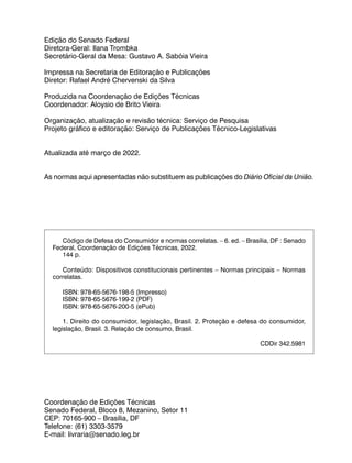 Coordenação de Edições Técnicas
Senado Federal, Bloco 8, Mezanino, Setor 11
CEP: 70165-900 – Brasília, DF
Telefone: (61) 3303-3579
E-mail: livraria@senado.leg.br
Código de Defesa do Consumidor e normas correlatas. – 6. ed. – Brasília, DF : Senado
Federal, Coordenação de Edições Técnicas, 2022.
144 p.
Conteúdo: Dispositivos constitucionais pertinentes – Normas principais – Normas
correlatas.
ISBN: 978-65-5676-198-5 (Impresso)
ISBN: 978-65-5676-199-2 (PDF)
ISBN: 978-65-5676-200-5 (ePub)
1. Direito do consumidor, legislação, Brasil. 2. Proteção e defesa do consumidor,
legislação, Brasil. 3. Relação de consumo, Brasil.
CDDir 342.5981
Edição do Senado Federal
Diretora-Geral: Ilana Trombka
Secretário-Geral da Mesa: Gustavo A. Sabóia Vieira
Impressa na Secretaria de Editoração e Publicações
Diretor: Rafael André Chervenski da Silva
Produzida na Coordenação de Edições Técnicas
Coordenador: Aloysio de Brito Vieira
Organização, atualização e revisão técnica: Serviço de Pesquisa
Projeto gráfico e editoração: Serviço de Publicações Técnico-Legislativas
Atualizada até março de 2022.
As normas aqui apresentadas não substituem as publicações do Diário Oficial da União.
 