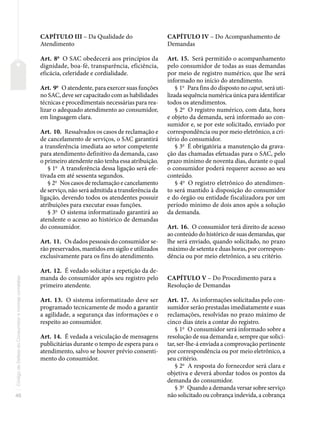 40
Código
de
Defesa
do
Consumidor
e
normas
correlatas
CAPÍTULO III – Da Qualidade do
Atendimento
Art. 8o
O SAC obedecerá aos princípios da
dignidade, boa-fé, transparência, eficiência,
eficácia, celeridade e cordialidade.
Art. 9o
O atendente, para exercer suas funções
no SAC, deve ser capacitado com as habilidades
técnicas e procedimentais necessárias para rea-
lizar o adequado atendimento ao consumidor,
em linguagem clara.
Art. 10. Ressalvados os casos de reclamação e
de cancelamento de serviços, o SAC garantirá
a transferência imediata ao setor competente
para atendimento definitivo da demanda, caso
o primeiro atendente não tenha essa atribuição.
§ 1o
A transferência dessa ligação será efe-
tivada em até sessenta segundos.
§ 2o
Nos casos de reclamação e cancelamento
de serviço, não será admitida a transferência da
ligação, devendo todos os atendentes possuir
atribuições para executar essas funções.
§ 3o
O sistema informatizado garantirá ao
atendente o acesso ao histórico de demandas
do consumidor.
Art. 11. Os dados pessoais do consumidor se-
rão preservados, mantidos em sigilo e utilizados
exclusivamente para os fins do atendimento.
Art. 12. É vedado solicitar a repetição da de-
manda do consumidor após seu registro pelo
primeiro atendente.
Art. 13. O sistema informatizado deve ser
programado tecnicamente de modo a garantir
a agilidade, a segurança das informações e o
respeito ao consumidor.
Art. 14. É vedada a veiculação de mensagens
publicitárias durante o tempo de espera para o
atendimento, salvo se houver prévio consenti-
mento do consumidor.
CAPÍTULO IV – Do Acompanhamento de
Demandas
Art. 15. Será permitido o acompanhamento
pelo consumidor de todas as suas demandas
por meio de registro numérico, que lhe será
informado no início do atendimento.
§ 1o
Para fins do disposto no caput, será uti-
lizada sequência numérica única para identificar
todos os atendimentos.
§ 2o
O registro numérico, com data, hora
e objeto da demanda, será informado ao con-
sumidor e, se por este solicitado, enviado por
correspondência ou por meio eletrônico, a cri-
tério do consumidor.
§ 3o
É obrigatória a manutenção da grava-
ção das chamadas efetuadas para o SAC, pelo
prazo mínimo de noventa dias, durante o qual
o consumidor poderá requerer acesso ao seu
conteúdo.
§ 4o
O registro eletrônico do atendimen-
to será mantido à disposição do consumidor
e do órgão ou entidade fiscalizadora por um
período mínimo de dois anos após a solução
da demanda.
Art. 16. O consumidor terá direito de acesso
ao conteúdo do histórico de suas demandas, que
lhe será enviado, quando solicitado, no prazo
máximo de setenta e duas horas, por correspon-
dência ou por meio eletrônico, a seu critério.
CAPÍTULO V – Do Procedimento para a
Resolução de Demandas
Art. 17. As informações solicitadas pelo con-
sumidor serão prestadas imediatamente e suas
reclamações, resolvidas no prazo máximo de
cinco dias úteis a contar do registro.
§ 1o
O consumidor será informado sobre a
resolução de sua demanda e, sempre que solici-
tar, ser-lhe-á enviada a comprovação pertinente
por correspondência ou por meio eletrônico, a
seu critério.
§ 2o
A resposta do fornecedor será clara e
objetiva e deverá abordar todos os pontos da
demanda do consumidor.
§ 3o
Quando a demanda versar sobre serviço
não solicitado ou cobrança indevida, a cobrança
 
