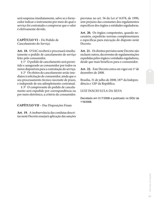 41
Normas
principais
será suspensa imediatamente, salvo se o forne-
cedor indicar o instrumento por meio do qual o
serviço foi contratado e comprovar que o valor
é efetivamente devido.
CAPÍTULO VI – Do Pedido de
Cancelamento do Serviço
Art. 18. O SAC receberá e processará imedia-
tamente o pedido de cancelamento de serviço
feito pelo consumidor.
§ 1o
O pedido de cancelamento será permi-
tido e assegurado ao consumidor por todos os
meios disponíveis para a contratação do serviço.
§ 2o
Os efeitos do cancelamento serão ime-
diatos à solicitação do consumidor, ainda que o
seu processamento técnico necessite de prazo,
e independe de seu adimplemento contratual.
§ 3o
O comprovante do pedido de cancela-
mento será expedido por correspondência ou
por meio eletrônico, a critério do consumidor.
CAPÍTULO VII – Das Disposições Finais
Art. 19. A inobservância das condutas descri-
tas neste Decreto ensejará aplicação das sanções
previstas no art. 56 da Lei no
8.078, de 1990,
sem prejuízo das constantes dos regulamentos
específicos dos órgãos e entidades reguladoras.
Art. 20. Os órgãos competentes, quando ne-
cessário, expedirão normas complementares
e específicas para execução do disposto neste
Decreto.
Art. 21. Os direitos previstos neste Decreto não
excluem outros, decorrentes de regulamentações
expedidas pelos órgãos e entidades reguladores,
desde que mais benéficos para o consumidor.
Art. 22. Este Decreto entra em vigor em 1o
de
dezembro de 2008.
Brasília, 31 de julho de 2008; 187o
da Indepen-
dência e 120o
da República.
LUIZ INÁCIO LULA DA SILVA
Decretado em 31/7/2008 e publicado no DOU de
1o
/8/2008.
 