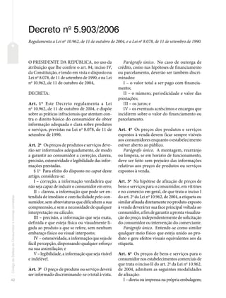 42
Código
de
Defesa
do
Consumidor
e
normas
correlatas
Decreto no
5.903/2006
Regulamenta a Lei no
10.962, de 11 de outubro de 2004, e a Lei no
8.078, de 11 de setembro de 1990.
O PRESIDENTE DA REPÚBLICA, no uso da
atribuição que lhe confere o art. 84, inciso IV,
da Constituição, e tendo em vista o disposto na
Lei no
8.078, de 11 de setembro de 1990, e na Lei
no
10.962, de 11 de outubro de 2004,
DECRETA:
Art. 1o
Este Decreto regulamenta a Lei
no
10.962, de 11 de outubro de 2004, e dispõe
sobre as práticas infracionais que atentam con-
tra o direito básico do consumidor de obter
informação adequada e clara sobre produtos
e serviços, previstas na Lei no
8.078, de 11 de
setembro de 1990.
Art. 2o
Os preços de produtos e serviços deve-
rão ser informados adequadamente, de modo
a garantir ao consumidor a correção, clareza,
precisão, ostensividade e legibilidade das infor-
mações prestadas.
§ 1o
Para efeito do disposto no caput deste
artigo, considera-se:
I – correção, a informação verdadeira que
não seja capaz de induzir o consumidor em erro;
II – clareza, a informação que pode ser en-
tendida de imediato e com facilidade pelo con-
sumidor, sem abreviaturas que dificultem a sua
compreensão, e sem a necessidade de qualquer
interpretação ou cálculo;
III – precisão, a informação que seja exata,
definida e que esteja física ou visualmente li-
gada ao produto a que se refere, sem nenhum
embaraço físico ou visual interposto;
IV – ostensividade, a informação que seja de
fácil percepção, dispensando qualquer esforço
na sua assimilação; e
V – legibilidade, a informação que seja visível
e indelével.
Art. 3o
O preço de produto ou serviço deverá
ser informado discriminando-se o total à vista.
Parágrafo único. No caso de outorga de
crédito, como nas hipóteses de financiamento
ou parcelamento, deverão ser também discri-
minados:
I – o valor total a ser pago com financia-
mento;
II – o número, periodicidade e valor das
prestações;
III – os juros; e
IV – os eventuais acréscimos e encargos que
incidirem sobre o valor do financiamento ou
parcelamento.
Art. 4o
Os preços dos produtos e serviços
expostos à venda devem ficar sempre visíveis
aos consumidores enquanto o estabelecimento
estiver aberto ao público.
Parágrafo único. A montagem, rearranjo
ou limpeza, se em horário de funcionamento,
deve ser feito sem prejuízo das informações
relativas aos preços de produtos ou serviços
expostos à venda.
Art. 5o
Na hipótese de afixação de preços de
bens e serviços para o consumidor, em vitrines
e no comércio em geral, de que trata o inciso I
do art. 2o
da Lei no
10.962, de 2004, a etiqueta ou
similar afixada diretamente no produto exposto
à venda deverá ter sua face principal voltada ao
consumidor, a fim de garantir a pronta visualiza-
ção do preço, independentemente de solicitação
do consumidor ou intervenção do comerciante.
Parágrafo único. Entende-se como similar
qualquer meio físico que esteja unido ao pro-
duto e gere efeitos visuais equivalentes aos da
etiqueta.
Art. 6o
Os preços de bens e serviços para o
consumidor nos estabelecimentos comerciais de
que trata o inciso II do art. 2o
da Lei no
10.962,
de 2004, admitem as seguintes modalidades
de afixação:
I – direta ou impressa na própria embalagem;
 