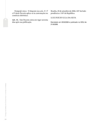 44
Código
de
Defesa
do
Consumidor
e
normas
correlatas
Parágrafo único. O disposto nos arts. 2o
, 3o
e 9o
deste Decreto aplica-se às contratações no
comércio eletrônico.
Art. 11. Este Decreto entra em vigor noventa
dias após sua publicação.
Brasília, 20 de setembro de 2006; 185o
da Inde-
pendência e 118o
da República.
LUIZ INÁCIO LULA DA SILVA
Decretado em 20/9/2006 e publicado no DOU de
21/9/2006.
 
