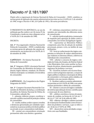 45
Normas
principais
Decreto no
2.181/1997
Dispõe sobre a organização do Sistema Nacional de Defesa do Consumidor – SNDC, estabelece as
normas gerais de aplicação das sanções administrativas previstas na Lei no
8.078, de 11 de setembro
de 1990, revoga o Decreto no
861, de 9 julho de 1993, e dá outras providências.
O PRESIDENTE DA REPÚBLICA, no uso da
atribuição que lhe confere o art. 84, inciso IV, da
Constituição, e tendo em vista o disposto na Lei
no
8.078, de 11 de setembro de 1990,
DECRETA:
Art. 1o
Fica organizado o Sistema Nacional de
Defesa do Consumidor – SNDC e estabelecidas
as normas gerais de aplicação das sanções ad-
ministrativas, nos termos da Lei no
8.078, de 11
de setembro de 1990.
CAPÍTULO I – Do Sistema Nacional de
Defesa do Consumidor
Art. 2o
Integram o SNDC a Secretaria Nacional
do Consumidor do Ministério da Justiça e os
demais órgãos federais, estaduais, do Distrito
Federal, municipais e as entidades civis de defesa
do consumidor.
CAPÍTULO II – Da Competência dos Órgãos
Integrantes do SNDC
Art. 3o
Compete à Secretaria Nacional do Con-
sumidor do Ministério da Justiça, a coordenação
da política do Sistema Nacional de Defesa do
Consumidor, cabendo-lhe:
I – planejar, elaborar, propor, coordenar e
executar a política nacional de proteção e defesa
do consumidor;
II – receber, analisar, avaliar e apurar consultas
e denúncias apresentadas por entidades repre-
sentativas ou pessoas jurídicas de direito público
ou privado ou por consumidores individuais;
III – prestar aos consumidores orientação
permanente sobre seus direitos e garantias;
IV – informar, conscientizar e motivar o con-
sumidor, por intermédio dos diferentes meios
de comunicação;
V – solicitar à polícia judiciária a instauração
de inquérito para apuração de delito contra o
consumidor, nos termos da legislação vigente;
VI – representar ao Ministério Público
competente, para fins de adoção de medidas
processuais, penais e civis, no âmbito de suas
atribuições;
VII – levar ao conhecimento dos órgãos com-
petentes as infrações de ordem administrativa
que violarem os interesses difusos, coletivos ou
individuais dos consumidores;
VIII – solicitar o concurso de órgãos e enti-
dades da União, dos Estados, do Distrito Federal
e dos Municípios, bem como auxiliar na fisca-
lização de preços, abastecimento, quantidade e
segurança de produtos e serviços;
IX – incentivar, inclusive com recursos finan-
ceiros e outros programas especiais, a criação de
órgãos públicos estaduais e municipais de defesa
do consumidor e a formação, pelos cidadãos, de
entidades com esse mesmo objetivo;
X – fiscalizar e aplicar as sanções administrati-
vas previstas na Lei no
8.078, de 1990, e em outras
normas pertinentes à defesa do consumidor;
XI – solicitar o concurso de órgãos e entidades
de notória especialização técnico-científica para
a consecução de seus objetivos;
XII – celebrar convênios e termos de ajusta-
mento de conduta, na forma do § 6o
do art. 5o
da Lei no
7.347, de 24 de julho de 1985;
XIII – elaborar e divulgar o cadastro nacional
de reclamações fundamentadas contra fornece-
dores de produtos e serviços, a que se refere o
art. 44 da Lei no
8.078, de 1990;
XIV – desenvolver outras atividades compa-
tíveis com suas finalidades.
 