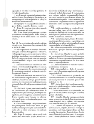48
Código
de
Defesa
do
Consumidor
e
normas
correlatas
aquisição de produto ou serviço por meio de
provedor de aplicação;
c) em desacordo com as indicações constan-
tes do recipiente, da embalagem, da rotulagem ou
mensagem publicitária, respeitadas as variações
decorrentes de sua natureza;
d) impróprio ou inadequado ao consumo a
que se destina ou que lhe diminua o valor;
X – deixar de reexecutar os serviços, quando
cabível, sem custo adicional;
XI – deixar de estipular prazo para o cum-
primento de sua obrigação ou deixar a fixação
ou variação de seu termo inicial a seu exclusivo
critério.
Art. 13. Serão consideradas, ainda, práticas
infrativas, na forma dos dispositivos da Lei
no
8.078, de 1990:
I – ofertar produtos ou serviços sem as in-
formações corretas, claras, precisas e ostensivas,
em língua portuguesa, sobre suas características,
qualidade, quantidade, composição, preço, con-
dições de pagamento, juros, encargos, garantia,
prazos de validade e origem, entre outros dados
relevantes;
II – deixar de comunicar à autoridade com-
petente a periculosidade do produto ou serviço,
quando do lançamento dos mesmos no mercado
de consumo, ou quando da verificação posterior
da existência do risco;
III – deixar de comunicar aos consumidores,
por meio de anúncios publicitários, a periculo-
sidade do produto ou serviço, quando do lan-
çamento dos mesmos no mercado de consumo,
ou quando da verificação posterior da existência
do risco;
IV – deixar de reparar os danos causados
aos consumidores por defeitos decorrentes de
projetos, fabricação, construção, montagem, ma-
nipulação, apresentação ou acondicionamento
de seus produtos ou serviços, ou por informa-
ções insuficientes ou inadequadas sobre a sua
utilização e risco;
V – deixar de empregar componentes de re-
posição originais, adequados e novos, ou que
mantenham as especificações técnicas do fabri-
cante, salvo se existir autorização em contrário
do consumidor;
VI – deixar de cumprir a oferta, publicitária
ou não, suficientemente precisa, ressalvada a
incorreção retificada em tempo hábil ou exclu-
sivamente atribuível ao veículo de comunicação,
sem prejuízo, inclusive nessas duas hipóteses,
do cumprimento forçado do anunciado ou do
ressarcimento de perdas e danos sofridos pelo
consumidor, assegurado o direito de regresso do
anunciante contra seu segurador ou responsável
direto;
VII – omitir, nas ofertas ou vendas eletrôni-
cas, por telefone ou reembolso postal, o nome
e endereço do fabricante ou do importador na
embalagem, na publicidade e nos impressos uti-
lizados na transação comercial;
VIII – deixar de cumprir, no caso de forneci-
mento de produtos e serviços, o regime de preços
tabelados, congelados, administrados, fixados
ou controlados pelo Poder Público;
IX – submeter o consumidor inadimplente a
ridículo ou a qualquer tipo de constrangimento
ou ameaça;
X – impedir ou dificultar o acesso gratuito
do consumidor às informações existentes em
cadastros, fichas, registros de dados pessoais e
de consumo, arquivados sobre ele, bem como
sobre as respectivas fontes;
XI – elaborar cadastros de consumo com da-
dos irreais ou imprecisos;
XII – manter cadastros e dados de consumi-
dores com informações negativas, divergentes
da proteção legal;
XIIII – deixar de comunicar, por escrito, ao
consumidor a abertura de cadastro, ficha, registro
de dados pessoais e de consumo, quando não
solicitada por ele;
XIV – deixar de corrigir, imediata e gratuita-
mente, a inexatidão de dados e cadastros, quando
solicitado pelo consumidor;
XV – deixar de comunicar ao consumidor, no
prazo de cinco dias úteis, as correções cadastrais
por ele solicitadas;
XVI – impedir, dificultar ou negar, sem justa
causa, o cumprimento das declarações constantes
de escritos particulares, recibos e pré-contratos
concernentes às relações de consumo;
XVII – omitir em impressos, catálogos ou
comunicações, impedir, dificultar ou negar a
desistência contratual, no prazo de até sete dias
a contar da assinatura do contrato ou do ato
de recebimento do produto ou serviço, sempre
que a contratação ocorrer fora do estabeleci-
 