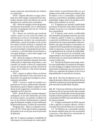 49
Normas
principais
mento comercial, especialmente por telefone
ou a domicílio;
XVIII – impedir, dificultar ou negar a devo-
lução dos valores pagos, monetariamente atua-
lizados, durante o prazo de reflexão, em caso de
desistência do contrato pelo consumidor;
XIX – deixar de entregar o termo de garantia,
devidamente preenchido com as informações
previstas no parágrafo único do art. 50 da Lei
no
8.078, de 1990;
XX – deixar, em contratos que envolvam
vendas a prazo ou com cartão de crédito, de
informar por escrito ao consumidor, prévia e
adequadamente, inclusive nas comunicações
publicitárias, o preço do produto ou do serviço
em moeda corrente nacional, o montante dos
juros de mora e da taxa efetiva anual de juros,
os acréscimos legal e contratualmente previstos,
o número e a periodicidade das prestações e,
com igual destaque, a soma total a pagar, com
ou sem financiamento;
XXI – deixar de assegurar a oferta de compo-
nentes e peças de reposição, enquanto não cessar
a fabricação ou importação do produto, e, caso
cessadas, de manter a oferta de componentes
e peças de reposição por período razoável de
tempo, nunca inferior à vida útil do produto
ou serviço;
XXII – propor ou aplicar índices ou formas
de reajuste alternativos, bem como fazê-lo em
desacordo com aquele que seja legal ou contra-
tualmente permitido;
XXIII – recusar a venda de produto ou a
prestação de serviços, publicamente ofertados,
diretamente a quem se dispõe a adquiri-los me-
diante pronto pagamento, ressalvados os casos
regulados em leis especiais;
XXIV – deixar de trocar o produto impróprio,
inadequado, ou de valor diminuído, por outro
da mesma espécie, em perfeitas condições de
uso, ou de restituir imediatamente a quantia
paga,devidamentecorrigida,oufazerabatimento
proporcional do preço, a critério do consumidor.
Parágrafo único. Aplica-se o disposto nos in-
cisos I, II, III e VII do caput à oferta e à aquisição
de produto ou de serviço por meio de provedor
de aplicação.
Art. 14. É enganosa qualquer modalidade de
informação ou comunicação de caráter publi-
citário inteira ou parcialmente falsa, ou, por
qualquer outro modo, mesmo por omissão, capaz
de induzir a erro o consumidor a respeito da
natureza, características, qualidade, quantidade,
propriedade, origem, preço e de quaisquer outros
dados sobre produtos ou serviços.
§ 1o
É enganosa, por omissão, a publicidade
que deixar de informar sobre dado essencial do
produto ou serviço a ser colocado à disposição
dos consumidores.
§ 2o
É abusiva, entre outras, a publicidade
discriminatória de qualquer natureza, que incite
à violência, explore o medo ou a superstição,
se aproveite da deficiência de julgamento e da
inexperiência da criança, desrespeite valores am-
bientais, seja capaz de induzir o consumidor a se
comportar de forma prejudicial ou perigosa à sua
saúde ou segurança, ou que viole normas legais
ou regulamentares de controle da publicidade.
§ 3o
O ônus da prova da veracidade (não
enganosidade) e da correção (não abusividade)
da informação ou comunicação publicitária cabe
a quem as patrocina.
§ 4o
Para fins do disposto neste artigo, enten-
de-se por publicidade a veiculação de mensagem,
em meio analógico ou digital, inclusive por meio
de provedor de aplicação, que vise a promover a
oferta ou a aquisição de produto ou de serviço
disponibilizado no mercado de consumo.
Art. 14-A. Para fins do disposto no art. 14, o
órgão de proteção e defesa do consumidor deverá
considerar as práticas de autorregulação adotadas
pelo mercado de publicidade em geral.
Art. 15. O processo referente ao fornecedor de
produtos ou de serviços que tenha sido acionado
em mais de um Estado pelo mesmo fato gerador
de prática infrativa poderá ser remetido ao órgão
coordenador do SNDC pela autoridade máxima
do sistema estadual.
§ 1o
O órgão coordenador do SNDC apurará
o fato e aplicará as sanções cabíveis, ouvido o
Conselho Nacional de Defesa do Consumidor.
§ 2o
Na hipótese de a autoridade máxima
do sistema estadual optar por não encaminhar
o processo, o fato deverá ser comunicado ao
órgão coordenador do SNDC.
 
