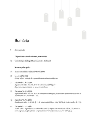 Sumário
9 Apresentação
Dispositivos constitucionais pertinentes
12 Constituição da República Federativa do Brasil
Normas principais
14 Índice sistemático da Lei no
8.078/1990
15 Lei no
8.078/1990
Dispõe sobre a proteção do consumidor e dá outras providências.
37 Decreto no
7.962/2013
Regulamenta a Lei no
8.078, de 11 de setembro de 1990, para
dispor sobre a contratação no comércio eletrônico.
39 Decreto no
6.523/2008
Regulamenta a Lei no
8.078, de 11 de setembro de 1990, para fixar normas gerais sobre o Serviço de
Atendimento ao Consumidor – SAC.
42 Decreto no
5.903/2006
Regulamenta a Lei no
10.962, de 11 de outubro de 2004, e a Lei no
8.078, de 11 de setembro de 1990.
45 Decreto no
2.181/1997
Dispõe sobre a organização do Sistema Nacional de Defesa do Consumidor – SNDC, estabelece as
normas gerais de aplicação das sanções administrativas previstas na Lei no
8.078, […]
 