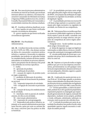 50
Código
de
Defesa
do
Consumidor
e
normas
correlatas
Art. 16. Nos casos de processos administrativos
em trâmite em mais de um Estado, que envolvam
interesses difusos ou coletivos, a Secretaria Na-
cional do Consumidor do Ministério da Justiça
e Segurança Pública poderá avocá-los, ouvido o
Conselho Nacional de Defesa do Consumidor, e
as autoridades máximas dos sistemas estaduais.
Art. 17. As práticas infrativas classificam-se em:
I – leves: aquelas em que forem verificadas
somente circunstâncias atenuantes;
II – graves: aquelas em que forem verificadas
circunstâncias agravantes.
SEÇÃO III – Das Penalidades
Administrativas
Art. 18. A inobservância das normas contidas
na Lei no
8.078, de 1990, e das demais normas
de defesa do consumidor constituirá prática
infrativa e sujeitará o fornecedor às seguintes
penalidades, que poderão ser aplicadas isolada
ou cumulativamente, inclusive de forma cautelar,
antecedente ou incidente no processo adminis-
trativo, sem prejuízo das de natureza cível, penal
e das definidas em normas específicas:
I – multa;
II – apreensão do produto;
III – inutilização do produto;
IV – cassação do registro do produto junto
ao órgão competente;
V – proibição de fabricação do produto;
VI – suspensão de fornecimento de produtos
ou serviços;
VII – suspensão temporária de atividade;
VIII – revogação de concessão ou permissão
de uso;
IX – cassação de licença do estabelecimento
ou de atividade;
X – interdição, total ou parcial, de estabele-
cimento, de obra ou de atividade;
XI – intervenção administrativa;
XII – imposição de contrapropaganda.
§ 1o
Responderá pela prática infrativa, su-
jeitando-se às sanções administrativas previstas
neste Decreto, quem por ação ou omissão lhe
der causa, concorrer para sua prática ou dela
se beneficiar.
§ 2o
As penalidades previstas neste artigo
serão aplicadas pelos órgãos oficiais integrantes
do SNDC, sem prejuízo das atribuições do órgão
normativo ou regulador da atividade, na forma
da legislação vigente.
§ 3o
As penalidades previstas nos incisos III
a XI deste artigo sujeitam-se a posterior confir-
mação pelo órgão normativo ou regulador da
atividade, nos limites de sua competência.
Art. 19. Toda pessoa física ou jurídica que fizer
ou promover publicidade enganosa ou abusiva
ficará sujeita à pena de multa, cumulada com
aquelas previstas no artigo anterior, sem pre-
juízo da competência de outros órgãos admi-
nistrativos.
Parágrafo único. Incide também nas penas
deste artigo o fornecedor que:
a) deixar de organizar ou negar aos legítimos
interessados os dados fáticos, técnicos e científi-
cos que dão sustentação à mensagem publicitária;
b) veicular publicidade de forma que o con-
sumidor não possa, fácil e imediatamente, iden-
tificá-la como tal.
Art. 20. Sujeitam-se à pena de multa os órgãos
públicos que, por si ou suas empresas concessio-
nárias, permissionárias ou sob qualquer outra
forma de empreendimento, deixarem de fornecer
serviços adequados, eficientes, seguros e, quanto
aos essenciais, contínuos.
Art. 21. A aplicação da sanção prevista no in-
ciso II do art. 18 terá lugar quando os produtos
forem comercializados em desacordo com as es-
pecificações técnicas estabelecidas em legislação
própria, na Lei no
8.078, de 1990, e neste Decreto.
§ 1o
Os bens apreendidos, a critério da autori-
dade, poderão ficar sob a guarda do proprietário,
responsável, preposto ou empregado que respon-
da pelo gerenciamento do negócio, nomeado fiel
depositário, mediante termo próprio, proibida
a venda, utilização, substituição, subtração ou
remoção, total ou parcial, dos referidos bens.
§ 2o
A retirada de produto por parte da au-
toridade fiscalizadora não poderá incidir sobre
quantidade superior àquela necessária à reali-
zação da análise pericial.
 