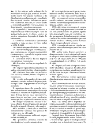 51
Normas
principais
Art. 22. Será aplicada multa ao fornecedor de
produtos ou serviços que, direta ou indireta-
mente, inserir, fizer circular ou utilizar-se de
cláusula abusiva, qualquer que seja a modalidade
do contrato de consumo, inclusive nas opera-
ções securitárias, bancárias, de crédito direto
ao consumidor, depósito, poupança, mútuo ou
financiamento, e especialmente quando:
I – impossibilitar, exonerar ou atenuar a
responsabilidade do fornecedor por vícios de
qualquer natureza dos produtos e serviços ou
implicar renúncia ou disposição de direito do
consumidor;
II – deixar de reembolsar ao consumidor
a quantia já paga, nos casos previstos na Lei
no
8.078, de 1990;
III – transferir responsabilidades a terceiros;
IV – estabelecer obrigações consideradas iní-
quas ou abusivas, que coloquem o consumidor
em desvantagem exagerada, incompatíveis com
a boa-fé ou a equidade;
V – estabelecer inversão do ônus da prova
em prejuízo do consumidor;
VI – determinar a utilização compulsória de
arbitragem;
VII – impuser representante para concluir ou
realizar outro negócio jurídico pelo consumidor;
VIII – deixar ao fornecedor a opção de con-
cluir ou não o contrato, embora obrigando o
consumidor;
IX – permitir ao fornecedor, direta ou indi-
retamente, variação unilateral do preço, juros,
encargos, forma de pagamento ou atualização
monetária;
X – autorizar o fornecedor a cancelar o con-
trato unilateralmente, sem que igual direito seja
conferido ao consumidor, ou permitir, nos con-
tratos de longa duração ou de trato sucessivo,
o cancelamento sem justa causa e motivação,
mesmo que dada ao consumidor a mesma opção;
XI – obrigar o consumidor a ressarcir os cus-
tos de cobrança de sua obrigação, sem que igual
direito lhe seja conferido contra o fornecedor;
XII – autorizar o fornecedor a modificar
unilateralmente o conteúdo ou a qualidade do
contrato após sua celebração;
XIII – infringir normas ambientais ou pos-
sibilitar sua violação;
XIV – possibilitar a renúncia ao direito de
indenização por benfeitorias necessárias;
XV – restringir direitos ou obrigações funda-
mentais à natureza do contrato, de tal modo a
ameaçar o seu objeto ou o equilíbrio contratual;
XVI – onerar excessivamente o consumidor,
considerando-se a natureza e o conteúdo do
contrato, o interesse das partes e outras circuns-
tâncias peculiares à espécie;
XVII – determinar, nos contratos de compra
e venda mediante pagamento em prestações, ou
nas alienações fiduciárias em garantia, a perda
total das prestações pagas, em benefício do cre-
dor que, em razão do inadimplemento, pleitear
a resilição do contrato e a retomada do produto
alienado, ressalvada a cobrança judicial de perdas
e danos comprovadamente sofridos;
XVIII – anunciar, oferecer ou estipular pa-
gamento em moeda estrangeira, salvo nos casos
previstos em lei;
XIX – cobrar multas de mora superiores a
dois por cento, decorrentes do inadimplemento
de obrigação no seu termo, conforme o disposto
no § 1o
do art. 52 da Lei no
8.078, de 1990, com
a redação dada pela Lei no
9.298, de 1o
de agosto
de 1996;
XX – impedir, dificultar ou negar ao consu-
midor a liquidação antecipada do débito, total
ou parcialmente, mediante redução proporcio-
nal dos juros, encargos e demais acréscimos,
inclusive seguro;
XXI – fizer constar do contrato alguma das
cláusulas abusivas a que se refere o art. 56 deste
Decreto;
XXII – elaborar contrato, inclusive o de ade-
são, sem utilizar termos claros, caracteres os-
tensivos e legíveis, que permitam sua imediata
e fácil compreensão, destacando-se as cláusulas
que impliquem obrigação ou limitação dos direi-
tos contratuais do consumidor, inclusive com a
utilização de tipos de letra e cores diferenciados,
entre outros recursos gráficos e visuais;
XXIII – que impeça a troca de produto im-
próprio, inadequado, ou de valor diminuído, por
outro da mesma espécie, em perfeitas condições
de uso, ou a restituição imediata da quantia paga,
devidamente corrigida, ou fazer abatimento pro-
porcional do preço, a critério do consumidor.
Parágrafo único. Dependendo da gravidade
da infração prevista nos incisos dos arts. 12,
13 e deste artigo, a pena de multa poderá ser
cumulada com as demais previstas no art. 18,
 