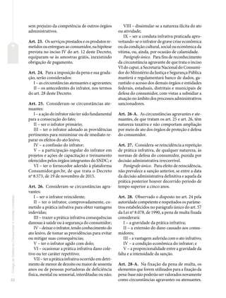 52
Código
de
Defesa
do
Consumidor
e
normas
correlatas
sem prejuízo da competência de outros órgãos
administrativos.
Art. 23. Os serviços prestados e os produtos re-
metidos ou entregues ao consumidor, na hipótese
prevista no inciso IV do art. 12 deste Decreto,
equiparam-se às amostras grátis, inexistindo
obrigação de pagamento.
Art. 24. Para a imposição da pena e sua grada-
ção, serão considerados:
I – as circunstâncias atenuantes e agravantes;
II – os antecedentes do infrator, nos termos
do art. 28 deste Decreto.
Art. 25. Consideram-se circunstâncias ate-
nuantes:
I – a ação do infrator não ter sido fundamental
para a consecução do fato;
II – ser o infrator primário;
III – ter o infrator adotado as providências
pertinentes para minimizar ou de imediato re-
parar os efeitos do ato lesivo;
IV – a confissão do infrator;
V – a participação regular do infrator em
projetos e ações de capacitação e treinamento
oferecidos pelos órgãos integrantes do SNDC; e
VI – ter o fornecedor aderido à plataforma
Consumidor.gov.br, de que trata o Decreto
no
8.573, de 19 de novembro de 2015.
Art. 26. Consideram-se circunstâncias agra-
vantes:
I – ser o infrator reincidente;
II – ter o infrator, comprovadamente, co-
metido a prática infrativa para obter vantagens
indevidas;
III – trazer a prática infrativa consequências
danosas à saúde ou à segurança do consumidor;
IV – deixar o infrator, tendo conhecimento do
ato lesivo, de tomar as providências para evitar
ou mitigar suas consequências;
V – ter o infrator agido com dolo;
VI – ocasionar a prática infrativa dano cole-
tivo ou ter caráter repetitivo;
VII – ter a prática infrativa ocorrido em detri-
mento de menor de dezoito ou maior de sessenta
anos ou de pessoas portadoras de deficiência
física, mental ou sensorial, interditadas ou não;
VIII – dissimular-se a natureza ilícita do ato
ou atividade;
IX – ser a conduta infrativa praticada apro-
veitando-se o infrator de grave crise econômica
ou da condição cultural, social ou econômica da
vítima, ou, ainda, por ocasião de calamidade.
Parágrafo único. Para fins de reconhecimento
da circunstância agravante de que trata o inciso
VI do caput, a Secretaria Nacional do Consumi-
dor do Ministério da Justiça e Segurança Pública
manterá e regulamentará banco de dados, ga-
rantido o acesso dos demais órgãos e entidades
federais, estaduais, distritais e municipais de
defesa do consumidor, com vistas a subsidiar a
atuação no âmbito dos processos administrativos
sancionadores.
Art. 26-A. As circunstâncias agravantes e ate-
nuantes, de que tratam os art. 25 e art. 26, têm
natureza taxativa e não comportam ampliação
por meio de ato dos órgãos de proteção e defesa
do consumidor.
Art. 27. Considera-se reincidência a repetição
de prática infrativa, de qualquer natureza, às
normas de defesa do consumidor, punida por
decisão administrativa irrecorrível.
Parágrafo único. Para efeito de reincidência,
não prevalece a sanção anterior, se entre a data
da decisão administrativa definitiva e aquela da
prática posterior houver decorrido período de
tempo superior a cinco anos.
Art. 28. Observado o disposto no art. 24 pela
autoridade competente e respeitados os parâme-
tros estabelecidos no parágrafo único do art. 57
da Lei no
8.078, de 1990, a pena de multa fixada
considerará:
I – a gravidade da prática infrativa;
II – a extensão do dano causado aos consu-
midores;
III – a vantagem auferida com o ato infrativo;
IV – a condição econômica do infrator; e
V – a proporcionalidade entre a gravidade da
falta e a intensidade da sanção.
Art. 28-A. Na fixação da pena de multa, os
elementos que forem utilizados para a fixação da
pena-base não poderão ser valorados novamente
como circunstâncias agravantes ou atenuantes.
 