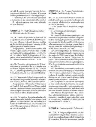 53
Normas
principais
Art. 28-B. Ato do Secretário Nacional do Con-
sumidor do Ministério da Justiça e Segurança
Pública poderá estabelecer critérios gerais para:
I – a valoração das circunstâncias agravantes
e atenuantes, de que tratam os art. 25 e art. 26; e
II – a fixação da pena-base para a aplicação
da pena de multa.
CAPÍTULO IV – Da Destinação da Multa e
da Administração dos Recursos
Art. 29. A multa de que trata o inciso I do art. 56
e caput do art. 57 da Lei no
8.078, de 1990, rever-
terá para o Fundo pertinente à pessoa jurídica
de direito público que impuser a sanção, gerido
pelo respectivo Conselho Gestor.
Parágrafo único. As multas arrecadadas pela
União e órgãos federais reverterão para o Fundo
de Direitos Difusos de que tratam a Lei no
7.347,
de 1985, e Lei no
9.008, de 21 de março de 1995,
gerido pelo Conselho Federal Gestor do Fundo
de Defesa dos Direitos Difusos – CFDD.
Art. 30. As multas arrecadadas serão destina-
das para a reconstituição dos bens lesados, nos
termos do disposto no caput do art. 13 da Lei
no
7.347, de 1985, após aprovação pelo respectivo
Conselho Gestor, em cada unidade federativa.
Art. 31. Na ausência de Fundos municipais, os
recursos serão depositados no Fundo do respec-
tivo Estado e, faltando este, no Fundo federal.
Parágrafo único. O Conselho Federal Gestor
do Fundo de Defesa dos Direitos Difusos poderá
apreciar e autorizar recursos para projetos espe-
ciais de órgãos e entidades federais, estaduais e
municipais de defesa do consumidor.
Art. 32. Na hipótese de multa aplicada pelo
órgão coordenador do SNDC nos casos previstos
pelo art. 15 deste Decreto, o Conselho Federal
Gestor do FDD restituirá aos fundos dos Estados
envolvidos o percentual de até oitenta por cento
do valor arrecadado.
CAPÍTULO V – Do Processo Administrativo
SEÇÃO I – Das Disposições Gerais
Art. 33. As práticas infrativas às normas de
proteção e defesa do consumidor serão apuradas
em processo administrativo sancionador, que
terá início mediante:
I – ato, por escrito, da autoridade compe-
tente; e
II – lavratura de auto de infração.
III – (Revogado).
§ 1o
Antecedendo à instauração do processo
administrativo, poderá a autoridade competen-
te abrir investigação preliminar, cabendo, para
tanto, requisitar dos fornecedores informações
sobre as questões investigados, resguardado o
segredo industrial, na forma do disposto no § 4o
do art. 55 da Lei no
8.078, de 1990.
§ 2o
A recusa à prestação das informações ou
o desrespeito às determinações e convocações
dos órgãos do SNDC caracterizam desobediên-
cia, na forma do art. 330 do Código Penal, fi-
cando a autoridade administrativa com poderes
para determinar a imediata cessação da prática,
além da imposição das sanções administrativas
e civis cabíveis.
§ 3o
A autoridade administrativa poderá de-
terminar, no curso das averiguações preliminares
e dos processos administrativos sancionadores,
a adoção de medidas cautelares, nos termos do
disposto no art. 18, com ou sem oitiva prévia da
pessoa que estará sujeita a seus efeitos.
§ 4o
Na hipótese de ser indicada a baixa lesão
ao bem jurídico tutelado, inclusive em relação
aos custos de persecução, a autoridade adminis-
trativa, mediante ato motivado, poderá deixar de
instaurar processo administrativo sancionador.
§ 5o
Para fins do disposto no § 4o
, a autori-
dade administrativa deverá utilizar outros ins-
trumentos e medidas de supervisão, observados
os princípios da finalidade, da motivação, da
razoabilidade e da eficiência.
SEÇÃO I-A – Das Averiguações Preliminares
Art. 33-A. A averiguação preliminar é o pro-
cedimento investigatório de natureza inquisi-
torial, instaurado pela autoridade competente
de proteção e defesa do consumidor, quando
 