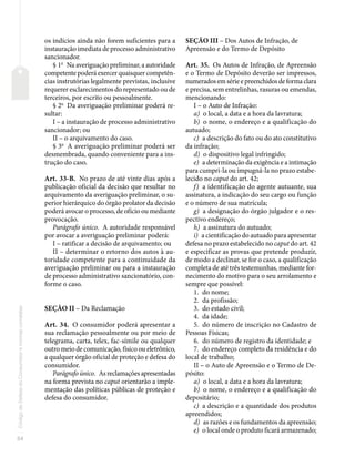 54
Código
de
Defesa
do
Consumidor
e
normas
correlatas
os indícios ainda não forem suficientes para a
instauração imediata de processo administrativo
sancionador.
§ 1o
Na averiguação preliminar, a autoridade
competente poderá exercer quaisquer competên-
cias instrutórias legalmente previstas, inclusive
requerer esclarecimentos do representado ou de
terceiros, por escrito ou pessoalmente.
§ 2o
Da averiguação preliminar poderá re-
sultar:
I – a instauração de processo administrativo
sancionador; ou
II – o arquivamento do caso.
§ 3o
A averiguação preliminar poderá ser
desmembrada, quando conveniente para a ins-
trução do caso.
Art. 33-B. No prazo de até vinte dias após a
publicação oficial da decisão que resultar no
arquivamento da averiguação preliminar, o su-
perior hierárquico do órgão prolator da decisão
poderá avocar o processo, de ofício ou mediante
provocação.
Parágrafo único. A autoridade responsável
por avocar a averiguação preliminar poderá:
I – ratificar a decisão de arquivamento; ou
II – determinar o retorno dos autos à au-
toridade competente para a continuidade da
averiguação preliminar ou para a instauração
de processo administrativo sancionatório, con-
forme o caso.
SEÇÃO II – Da Reclamação
Art. 34. O consumidor poderá apresentar a
sua reclamação pessoalmente ou por meio de
telegrama, carta, telex, fac-símile ou qualquer
outro meio de comunicação, físico ou eletrônico,
a qualquer órgão oficial de proteção e defesa do
consumidor.
Parágrafo único. As reclamações apresentadas
na forma prevista no caput orientarão a imple-
mentação das políticas públicas de proteção e
defesa do consumidor.
SEÇÃO III – Dos Autos de Infração, de
Apreensão e do Termo de Depósito
Art. 35. Os Autos de Infração, de Apreensão
e o Termo de Depósito deverão ser impressos,
numerados em série e preenchidos de forma clara
e precisa, sem entrelinhas, rasuras ou emendas,
mencionando:
I – o Auto de Infração:
a) o local, a data e a hora da lavratura;
b) o nome, o endereço e a qualificação do
autuado;
c) a descrição do fato ou do ato constitutivo
da infração;
d) o dispositivo legal infringido;
e) a determinação da exigência e a intimação
para cumpri-la ou impugná-la no prazo estabe-
lecido no caput do art. 42;
f) a identificação do agente autuante, sua
assinatura, a indicação do seu cargo ou função
e o número de sua matrícula;
g) a designação do órgão julgador e o res-
pectivo endereço;
h) a assinatura do autuado;
i) a cientificação do autuado para apresentar
defesa no prazo estabelecido no caput do art. 42
e especificar as provas que pretende produzir,
de modo a declinar, se for o caso, a qualificação
completa de até três testemunhas, mediante for-
necimento do motivo para o seu arrolamento e
sempre que possível:
1. do nome;
2. da profissão;
3. do estado civil;
4. da idade;
5. do número de inscrição no Cadastro de
Pessoas Físicas;
6. do número de registro da identidade; e
7. do endereço completo da residência e do
local de trabalho;
II – o Auto de Apreensão e o Termo de De-
pósito:
a) o local, a data e a hora da lavratura;
b) o nome, o endereço e a qualificação do
depositário;
c) a descrição e a quantidade dos produtos
apreendidos;
d) as razões e os fundamentos da apreensão;
e) o local onde o produto ficará armazenado;
 