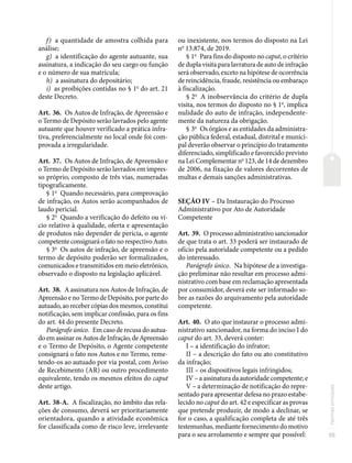 55
Normas
principais
f) a quantidade de amostra colhida para
análise;
g) a identificação do agente autuante, sua
assinatura, a indicação do seu cargo ou função
e o número de sua matrícula;
h) a assinatura do depositário;
i) as proibições contidas no § 1o
do art. 21
deste Decreto.
Art. 36. Os Autos de Infração, de Apreensão e
o Termo de Depósito serão lavrados pelo agente
autuante que houver verificado a prática infra-
tiva, preferencialmente no local onde foi com-
provada a irregularidade.
Art. 37. Os Autos de Infração, de Apreensão e
o Termo de Depósito serão lavrados em impres-
so próprio, composto de três vias, numeradas
tipograficamente.
§ 1o
Quando necessário, para comprovação
de infração, os Autos serão acompanhados de
laudo pericial.
§ 2o
Quando a verificação do defeito ou ví-
cio relativo à qualidade, oferta e apresentação
de produtos não depender de perícia, o agente
competente consignará o fato no respectivo Auto.
§ 3o
Os autos de infração, de apreensão e o
termo de depósito poderão ser formalizados,
comunicados e transmitidos em meio eletrônico,
observado o disposto na legislação aplicável.
Art. 38. A assinatura nos Autos de Infração, de
Apreensão e no Termo de Depósito, por parte do
autuado, ao receber cópias dos mesmos, constitui
notificação, sem implicar confissão, para os fins
do art. 44 do presente Decreto.
Parágrafo único. Em caso de recusa do autua-
do em assinar os Autos de Infração, de Apreensão
e o Termo de Depósito, o Agente competente
consignará o fato nos Autos e no Termo, reme-
tendo-os ao autuado por via postal, com Aviso
de Recebimento (AR) ou outro procedimento
equivalente, tendo os mesmos efeitos do caput
deste artigo.
Art. 38-A. A fiscalização, no âmbito das rela-
ções de consumo, deverá ser prioritariamente
orientadora, quando a atividade econômica
for classificada como de risco leve, irrelevante
ou inexistente, nos termos do disposto na Lei
no
13.874, de 2019.
§ 1o
Para fins do disposto no caput, o critério
de dupla visita para lavratura de auto de infração
será observado, exceto na hipótese de ocorrência
de reincidência, fraude, resistência ou embaraço
à fiscalização.
§ 2o
A inobservância do critério de dupla
visita, nos termos do disposto no § 1o
, implica
nulidade do auto de infração, independente-
mente da natureza da obrigação.
§ 3o
Os órgãos e as entidades da administra-
ção pública federal, estadual, distrital e munici-
pal deverão observar o princípio do tratamento
diferenciado, simplificado e favorecido previsto
na Lei Complementar no
123, de 14 de dezembro
de 2006, na fixação de valores decorrentes de
multas e demais sanções administrativas.
SEÇÃO IV – Da Instauração do Processo
Administrativo por Ato de Autoridade
Competente
Art. 39. O processo administrativo sancionador
de que trata o art. 33 poderá ser instaurado de
ofício pela autoridade competente ou a pedido
do interessado.
Parágrafo único. Na hipótese de a investiga-
ção preliminar não resultar em processo admi-
nistrativo com base em reclamação apresentada
por consumidor, deverá este ser informado so-
bre as razões do arquivamento pela autoridade
competente.
Art. 40. O ato que instaurar o processo admi-
nistrativo sancionador, na forma do inciso I do
caput do art. 33, deverá conter:
I – a identificação do infrator;
II – a descrição do fato ou ato constitutivo
da infração;
III – os dispositivos legais infringidos;
IV – a assinatura da autoridade competente; e
V – a determinação de notificação do repre-
sentado para apresentar defesa no prazo estabe-
lecido no caput do art. 42 e especificar as provas
que pretende produzir, de modo a declinar, se
for o caso, a qualificação completa de até três
testemunhas, mediante fornecimento do motivo
para o seu arrolamento e sempre que possível:
 