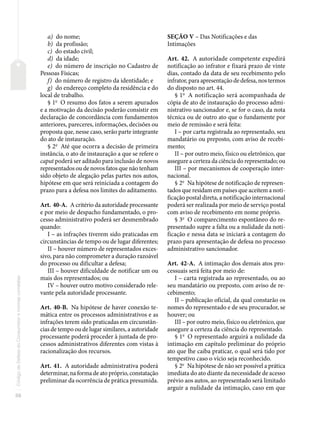 56
Código
de
Defesa
do
Consumidor
e
normas
correlatas
a) do nome;
b) da profissão;
c) do estado civil;
d) da idade;
e) do número de inscrição no Cadastro de
Pessoas Físicas;
f) do número de registro da identidade; e
g) do endereço completo da residência e do
local de trabalho.
§ 1o
O resumo dos fatos a serem apurados
e a motivação da decisão poderão consistir em
declaração de concordância com fundamentos
anteriores, pareceres, informações, decisões ou
proposta que, nesse caso, serão parte integrante
do ato de instauração.
§ 2o
Até que ocorra a decisão de primeira
instância, o ato de instauração a que se refere o
caput poderá ser aditado para inclusão de novos
representados ou de novos fatos que não tenham
sido objeto de alegação pelas partes nos autos,
hipótese em que será reiniciada a contagem do
prazo para a defesa nos limites do aditamento.
Art. 40-A. A critério da autoridade processante
e por meio de despacho fundamentado, o pro-
cesso administrativo poderá ser desmembrado
quando:
I – as infrações tiverem sido praticadas em
circunstâncias de tempo ou de lugar diferentes;
II – houver número de representados exces-
sivo, para não comprometer a duração razoável
do processo ou dificultar a defesa;
III – houver dificuldade de notificar um ou
mais dos representados; ou
IV – houver outro motivo considerado rele-
vante pela autoridade processante.
Art. 40-B. Na hipótese de haver conexão te-
mática entre os processos administrativos e as
infrações terem sido praticadas em circunstân-
cias de tempo ou de lugar similares, a autoridade
processante poderá proceder à juntada de pro-
cessos administrativos diferentes com vistas à
racionalização dos recursos.
Art. 41. A autoridade administrativa poderá
determinar, na forma de ato próprio, constatação
preliminar da ocorrência de prática presumida.
SEÇÃO V – Das Notificações e das
Intimações
Art. 42. A autoridade competente expedirá
notificação ao infrator e fixará prazo de vinte
dias, contado da data de seu recebimento pelo
infrator, para apresentação de defesa, nos termos
do disposto no art. 44.
§ 1o
A notificação será acompanhada de
cópia de ato de instauração do processo admi-
nistrativo sancionador e, se for o caso, da nota
técnica ou de outro ato que o fundamente por
meio de remissão e será feita:
I – por carta registrada ao representado, seu
mandatário ou preposto, com aviso de recebi-
mento;
II – por outro meio, físico ou eletrônico, que
assegure a certeza da ciência do representado; ou
III – por mecanismos de cooperação inter-
nacional.
§ 2o
Na hipótese de notificação de represen-
tados que residam em países que aceitem a noti-
ficação postal direta, a notificação internacional
poderá ser realizada por meio de serviço postal
com aviso de recebimento em nome próprio.
§ 3o
O comparecimento espontâneo do re-
presentado supre a falta ou a nulidade da noti-
ficação e nessa data se iniciará a contagem do
prazo para apresentação de defesa no processo
administrativo sancionador.
Art. 42-A. A intimação dos demais atos pro-
cessuais será feita por meio de:
I – carta registrada ao representado, ou ao
seu mandatário ou preposto, com aviso de re-
cebimento;
II – publicação oficial, da qual constarão os
nomes do representado e de seu procurador, se
houver; ou
III – por outro meio, físico ou eletrônico, que
assegure a certeza da ciência do representado.
§ 1o
O representado arguirá a nulidade da
intimação em capítulo preliminar do próprio
ato que lhe caiba praticar, o qual será tido por
tempestivo caso o vício seja reconhecido.
§ 2o
Na hipótese de não ser possível a prática
imediata do ato diante da necessidade de acesso
prévio aos autos, ao representado será limitado
arguir a nulidade da intimação, caso em que
 