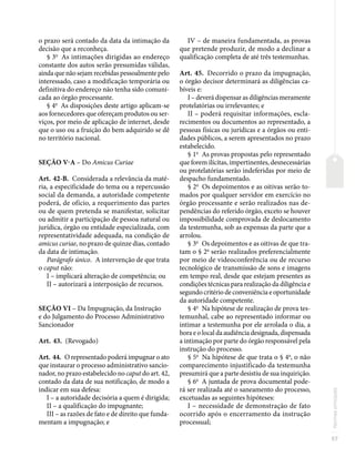 57
Normas
principais
o prazo será contado da data da intimação da
decisão que a reconheça.
§ 3o
As intimações dirigidas ao endereço
constante dos autos serão presumidas válidas,
ainda que não sejam recebidas pessoalmente pelo
interessado, caso a modificação temporária ou
definitiva do endereço não tenha sido comuni-
cada ao órgão processante.
§ 4o
As disposições deste artigo aplicam-se
aos fornecedores que ofereçam produtos ou ser-
viços, por meio de aplicação de internet, desde
que o uso ou a fruição do bem adquirido se dê
no território nacional.
SEÇÃO V-A – Do Amicus Curiae
Art. 42-B. Considerada a relevância da maté-
ria, a especificidade do tema ou a repercussão
social da demanda, a autoridade competente
poderá, de ofício, a requerimento das partes
ou de quem pretenda se manifestar, solicitar
ou admitir a participação de pessoa natural ou
jurídica, órgão ou entidade especializada, com
representatividade adequada, na condição de
amicus curiae, no prazo de quinze dias, contado
da data de intimação.
Parágrafo único. A intervenção de que trata
o caput não:
I – implicará alteração de competência; ou
II – autorizará a interposição de recursos.
SEÇÃO VI – Da Impugnação, da Instrução
e do Julgamento do Processo Administrativo
Sancionador
Art. 43. (Revogado)
Art. 44. O representado poderá impugnar o ato
que instaurar o processo administrativo sancio-
nador, no prazo estabelecido no caput do art. 42,
contado da data de sua notificação, de modo a
indicar em sua defesa:
I – a autoridade decisória a quem é dirigida;
II – a qualificação do impugnante;
III – as razões de fato e de direito que funda-
mentam a impugnação; e
IV – de maneira fundamentada, as provas
que pretende produzir, de modo a declinar a
qualificação completa de até três testemunhas.
Art. 45. Decorrido o prazo da impugnação,
o órgão decisor determinará as diligências ca-
bíveis e:
I – deverá dispensar as diligências meramente
protelatórias ou irrelevantes; e
II – poderá requisitar informações, escla-
recimentos ou documentos ao representado, a
pessoas físicas ou jurídicas e a órgãos ou enti-
dades públicos, a serem apresentados no prazo
estabelecido.
§ 1o
As provas propostas pelo representado
que forem ilícitas, impertinentes, desnecessárias
ou protelatórias serão indeferidas por meio de
despacho fundamentado.
§ 2o
Os depoimentos e as oitivas serão to-
mados por qualquer servidor em exercício no
órgão processante e serão realizados nas de-
pendências do referido órgão, exceto se houver
impossibilidade comprovada de deslocamento
da testemunha, sob as expensas da parte que a
arrolou.
§ 3o
Os depoimentos e as oitivas de que tra-
tam o § 2o
serão realizados preferencialmente
por meio de videoconferência ou de recurso
tecnológico de transmissão de sons e imagens
em tempo real, desde que estejam presentes as
condições técnicas para realização da diligência e
segundo critério de conveniência e oportunidade
da autoridade competente.
§ 4o
Na hipótese de realização de prova tes-
temunhal, cabe ao representado informar ou
intimar a testemunha por ele arrolada o dia, a
hora e o local da audiência designada, dispensada
a intimação por parte do órgão responsável pela
instrução do processo.
§ 5o
Na hipótese de que trata o § 4o
, o não
comparecimento injustificado da testemunha
presumirá que a parte desistiu de sua inquirição.
§ 6o
A juntada de prova documental pode-
rá ser realizada até o saneamento do processo,
excetuadas as seguintes hipóteses:
I – necessidade de demonstração de fato
ocorrido após o encerramento da instrução
processual;
 