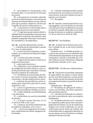 58
Código
de
Defesa
do
Consumidor
e
normas
correlatas
II – necessidade de contraposição a fato
levantado após o encerramento da instrução
processual;
III – o documento ter se tornado conhecido,
acessível ou disponível após o encerramento da
instrução processual, hipótese em que caberá à
parte que os produzir comprovar o motivo que
a impediu de juntá-los anteriormente; ou
IV – o documento ter sido formado após a
instauração do processo sancionatório.
§ 7o
O órgão processante poderá admitir a
utilização de prova produzida em outro processo,
administrativo ou judicial, e lhe atribuirá o valor
probatório adequado, observados os princípios
do contraditório e da ampla defesa.
Art. 46. A decisão administrativa conterá:
I – a identificação do representado e, quando
for o caso, do representante;
II – o resumo dos fatos imputados ao repre-
sentado, com a indicação dos dispositivos legais
infringidos;
III – o sumário das razões de defesa;
IV – o registro das principais ocorrências no
andamento do processo;
V – a apreciação das provas; e
VI – o dispositivo, com a conclusão a respeito
da configuração da prática infrativa, com a es-
pecificação dos fatos que constituam a infração
apurada na hipótese de condenação.
§ 1o
Na hipótese de caracterização de infra-
ção contra as normas de proteção e defesa do
consumidor, a decisão também deverá conter:
I – a indicação das providências a serem to-
madas pelos responsáveis para fazê-la cessar,
quando for o caso;
II – o prazo no qual deverão ser iniciadas e
concluídas as providências referidas no inciso I;
III – a multa estipulada, sua individualização
e sua dosimetria;
IV – a multa diária, em caso de continuidade
da infração;
V – as demais sanções descritas na Lei
no
8.078, de 1990, se for o caso;
VI – a multa em caso de descumprimento das
providências estipuladas, se for o caso; e
VII – o prazo para pagamento da multa e
para cumprimento das demais obrigações de-
terminadas.
§ 2o
A decisão condenatória poderá consistir
em declaração de concordância com pareceres,
notas técnicas ou decisões, hipótese em que in-
tegrarão o ato decisório.
§ 3o
(Revogado)
Art. 47. Quandoacominaçãoprevistaforacon-
trapropaganda, o processo poderá ser instruído
com indicações técnico-publicitárias, das quais
se intimará o autuado, obedecidas, na execução
da respectiva decisão, as condições constantes do
§ 1o
do art. 60 da Lei no
8.078, de 1990.
SEÇÃO VII – Das Nulidades
Art. 48. A inobservância de forma não acarre-
tará a nulidade do ato, se não houver prejuízo
para a defesa.
Parágrafo único. A nulidade prejudica so-
mente os atos posteriores ao ato declarado nulo
e dele diretamente dependentes ou de que sejam
consequência, cabendo à autoridade que a de-
clarar indicar tais atos e determinar o adequado
procedimento saneador, se for o caso.
SEÇÃO VIII – Dos Recursos Administrativos
Art. 49. Das decisões da autoridade competente
do órgão público que aplicou a sanção caberá
recurso, sem efeito suspensivo, no prazo de dez
dias, contados da data da intimação da decisão,
a seu superior hierárquico, que proferirá decisão
definitiva.
Parágrafo único. (Revogado)
§ 1o
Na hipótese de aplicação de multas, o
recurso será recebido, com efeito suspensivo,
pela autoridade superior.
§ 2o
A decisão recorrida pode ser confirma-
da, total ou parcialmente, pelos seus próprios
fundamentos.
§ 3o
Na hipótese prevista no § 2o
, a autorida-
de competente poderá apenas fazer remissão à
própria decisão anterior, no caso de confirmação
integral, ou ao trecho confirmado, no caso de
confirmação parcial, desde que tenham sido
confrontados todos os argumentos deduzidos no
recurso capazes, em tese, de infirmar a conclusão
adotada na decisão recorrida.
 