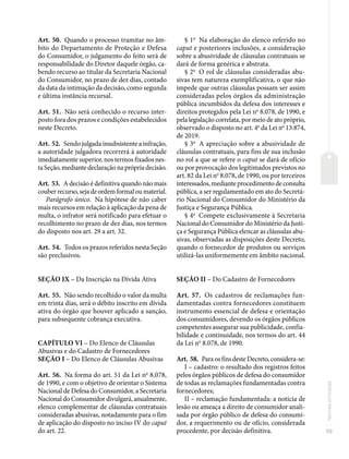59
Normas
principais
Art. 50. Quando o processo tramitar no âm-
bito do Departamento de Proteção e Defesa
do Consumidor, o julgamento do feito será de
responsabilidade do Diretor daquele órgão, ca-
bendo recurso ao titular da Secretaria Nacional
do Consumidor, no prazo de dez dias, contado
da data da intimação da decisão, como segunda
e última instância recursal.
Art. 51. Não será conhecido o recurso inter-
posto fora dos prazos e condições estabelecidos
neste Decreto.
Art. 52. Sendo julgada insubsistente a infração,
a autoridade julgadora recorrerá à autoridade
imediatamente superior, nos termos fixados nes-
ta Seção, mediante declaração na própria decisão.
Art. 53. A decisão é definitiva quando não mais
couberrecurso,sejadeordemformaloumaterial.
Parágrafo único. Na hipótese de não caber
mais recursos em relação à aplicação da pena de
multa, o infrator será notificado para efetuar o
recolhimento no prazo de dez dias, nos termos
do disposto nos art. 29 a art. 32.
Art. 54. Todos os prazos referidos nesta Seção
são preclusivos.
SEÇÃO IX – Da Inscrição na Dívida Ativa
Art. 55. Não sendo recolhido o valor da multa
em trinta dias, será o débito inscrito em dívida
ativa do órgão que houver aplicado a sanção,
para subsequente cobrança executiva.
CAPÍTULO VI – Do Elenco de Cláusulas
Abusivas e do Cadastro de Fornecedores
SEÇÃO I – Do Elenco de Cláusulas Abusivas
Art. 56. Na forma do art. 51 da Lei no
8.078,
de 1990, e com o objetivo de orientar o Sistema
Nacional de Defesa do Consumidor, a Secretaria
Nacional do Consumidor divulgará, anualmente,
elenco complementar de cláusulas contratuais
consideradas abusivas, notadamente para o fim
de aplicação do disposto no inciso IV do caput
do art. 22.
§ 1o
Na elaboração do elenco referido no
caput e posteriores inclusões, a consideração
sobre a abusividade de cláusulas contratuais se
dará de forma genérica e abstrata.
§ 2o
O rol de cláusulas consideradas abu-
sivas tem natureza exemplificativa, o que não
impede que outras cláusulas possam ser assim
consideradas pelos órgãos da administração
pública incumbidos da defesa dos interesses e
direitos protegidos pela Lei no
8.078, de 1990, e
pela legislação correlata, por meio de ato próprio,
observado o disposto no art. 4o
da Lei no
13.874,
de 2019.
§ 3o
A apreciação sobre a abusividade de
cláusulas contratuais, para fins de sua inclusão
no rol a que se refere o caput se dará de ofício
ou por provocação dos legitimados previstos no
art. 82 da Lei no
8.078, de 1990, ou por terceiros
interessados, mediante procedimento de consulta
pública, a ser regulamentado em ato do Secretá-
rio Nacional do Consumidor do Ministério da
Justiça e Segurança Pública.
§ 4o
Compete exclusivamente à Secretaria
Nacional do Consumidor do Ministério da Justi-
ça e Segurança Pública elencar as cláusulas abu-
sivas, observadas as disposições deste Decreto,
quando o fornecedor de produtos ou serviços
utilizá-las uniformemente em âmbito nacional.
SEÇÃO II – Do Cadastro de Fornecedores
Art. 57. Os cadastros de reclamações fun-
damentadas contra fornecedores constituem
instrumento essencial de defesa e orientação
dos consumidores, devendo os órgãos públicos
competentes assegurar sua publicidade, confia-
bilidade e continuidade, nos termos do art. 44
da Lei no
8.078, de 1990.
Art. 58. Para os fins deste Decreto, considera-se:
I – cadastro: o resultado dos registros feitos
pelos órgãos públicos de defesa do consumidor
de todas as reclamações fundamentadas contra
fornecedores;
II – reclamação fundamentada: a notícia de
lesão ou ameaça a direito de consumidor anali-
sada por órgão público de defesa do consumi-
dor, a requerimento ou de ofício, considerada
procedente, por decisão definitiva.
 