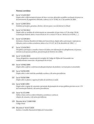 Normas correlatas
62 Lei no
13.455/2017
Dispõe sobre a diferenciação de preços de bens e serviços oferecidos ao público em função do prazo ou
do instrumento de pagamento utilizado, e altera a Lei no
10.962, de 11 de outubro de 2004.
63 Lei no
12.965/2014
Estabelece princípios, garantias, direitos e deveres para o uso da Internet no Brasil.
70 Lei no
12.741/2012
Dispõe sobre as medidas de esclarecimento ao consumidor, de que trata o § 5o
do artigo 150 da
Constituição Federal; altera o inciso III do art. 6o
e o inciso IV do art. 106 da Lei no
8.078, […]
72 Lei no
12.529/2011
Estrutura o Sistema Brasileiro de Defesa da Concorrência; dispõe sobre a prevenção e repressão às
infrações contra a ordem econômica; altera a Lei no
8.137, de 27 de dezembro de 1990, […]
97 Lei no
12.414/2011
Disciplina a formação e consulta a bancos de dados com informações de adimplemento, de pessoas
naturais ou de pessoas jurídicas, para formação de histórico de crédito.
102 Lei no
12.291/2010
Torna obrigatória a manutenção de exemplar do Código de Defesa do Consumidor nos
estabelecimentos comerciais e de prestação de serviços.
103 Lei no
10.962/2004
Dispõe sobre a oferta e as formas de afixação de preços de produtos e serviços para o consumidor.
105 Lei no
9.870/1999
Dispõe sobre o valor total das anuidades escolares e dá outras providências.
107 Lei no
9.656/1998
Dispõe sobre os planos e seguros privados de assistência à saúde.
124 Lei no
8.987/1995
Dispõe sobre o regime de concessão e permissão da prestação de serviços públicos previsto no art. 175
da Constituição Federal, e dá outras providências.
125 Lei no
8.137/1990
Define crimes contra a ordem tributária, econômica e contra as
relações de consumo, e dá outras providências.
129 Decreto-lei no
2.848/1940
Código Penal.
130 Decreto no
10.417/2020
Institui o Conselho Nacional de Defesa do Consumidor.
 