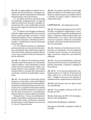 60
Código
de
Defesa
do
Consumidor
e
normas
correlatas
Art. 59. Os órgãos públicos de defesa do con-
sumidor devem providenciar a divulgação pe-
riódica dos cadastros atualizados de reclamações
fundamentadas contra fornecedores.
§ 1o
O cadastro referido no caput deste artigo
será publicado, obrigatoriamente, no órgão de
imprensa oficial local, devendo a entidade res-
ponsável dar-lhe a maior publicidade possível
por meio dos órgãos de comunicação, inclusive
eletrônica.
§ 2o
O cadastro será divulgado anualmente,
podendo o órgão responsável fazê-lo em período
menor, sempre que julgue necessário, e conterá
informações objetivas, claras e verdadeiras sobre
o objeto da reclamação, a identificação do for-
necedor e o atendimento ou não da reclamação
pelo fornecedor.
§ 3o
Os cadastros deverão ser atualizados
permanentemente, por meio das devidas anota-
ções, não podendo conter informações negativas
sobre fornecedores, referentes a período superior
a cinco anos, contado da data da intimação da
decisão definitiva.
Art. 60. Os cadastros de reclamações funda-
mentadas contra fornecedores são considerados
arquivos públicos, sendo informações e fontes
a todos acessíveis, gratuitamente, vedada a uti-
lização abusiva ou, por qualquer outro modo,
estranha à defesa e orientação dos consumidores,
ressalvada a hipótese de publicidade compa-
rativa.
Art. 61. O consumidor ou fornecedor poderá
requerer, em cinco dias a contar da divulgação
do cadastro e mediante petição fundamentada, a
retificação de informação inexata que nele cons-
te, bem como a inclusão de informação omitida,
devendo a autoridade competente, no prazo de
dez dias úteis, pronunciar-se, motivadamente,
pela procedência ou improcedência do pedido.
Parágrafo único. No caso de acolhimento do
pedido, a autoridade competente providenciará,
no prazo deste artigo, a retificação ou inclusão
de informação e sua divulgação, nos termos do
§ 1o
do art. 59 deste Decreto.
Art. 62. Os cadastros específicos de cada órgão
público de defesa do consumidor serão consoli-
dados em cadastros gerais, nos âmbitos federal
e estadual, aos quais se aplica o disposto nos
artigos desta Seção.
CAPÍTULO VII – Das Disposições Gerais
Art. 63. Nos termos do disposto na Lei no
8.078,
de 1990, e na legislação complementar, a Secre-
taria Nacional do Consumidor do Ministério da
Justiça e Segurança Pública poderá editar atos
administrativos com vistas à observância das
normas de proteção e defesa do consumidor,
facultada a oitiva do Conselho Nacional de De-
fesa do Consumidor.
Art. 64. Poderão ser lavrados Autos de Com-
provação ou Constatação, a fim de estabelecer
a situação real de mercado, em determinado
lugar e momento, obedecido o procedimento
adequado.
Art. 65. Em caso de impedimento à aplicação
do presente Decreto, ficam as autoridades com-
petentes autorizadas a requisitar o emprego de
força policial.
Art. 65-A. As normas procedimentais esta-
belecidas pela Lei no
9.784, de 29 de janeiro de
1999, e pela Lei no
13.105, de 16 de março de
2015 – Código de Processo Civil, aplicam-se
subsidiariamenteesupletivamenteaesteDecreto.
Art. 66. Este Decreto entra em vigor na data
de sua publicação.
Art. 67. Fica revogado o Decreto no
861, de 9
de julho de 1993.
Brasília, 20 de março de 1997; 176o
da Indepen-
dência e 109o
da República.
FERNANDO HENRIQUE CARDOSO
Decretado em 20/3/1997 e publicado no DOU de
21/3/1997.
 