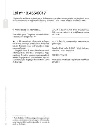 62
Código
de
Defesa
do
Consumidor
e
normas
correlatas
Lei no
13.455/2017
Dispõe sobre a diferenciação de preços de bens e serviços oferecidos ao público em função do prazo
ou do instrumento de pagamento utilizado, e altera a Lei no
10.962, de 11 de outubro de 2004.
O PRESIDENTE DA REPÚBLICA
Faço saber que o Congresso Nacional decreta
e eu sanciono a seguinte Lei:1
Art. 1o
Fica autorizada a diferenciação de pre-
ços de bens e serviços oferecidos ao público em
função do prazo ou do instrumento de paga-
mento utilizado.
Parágrafo único. É nula a cláusula contratual,
estabelecida no âmbito de arranjos de paga-
mento ou de outros acordos para prestação de
serviço de pagamento, que proíba ou restrinja
a diferenciação de preços facultada no caput
deste artigo.
1
Nota do Editor (NE): nos dispositivos que alteram
normas, suprimiram-se as alterações determinadas
uma vez que já foram incorporadas às normas às
quais se destinam.
Art. 2o
A Lei no
10.962, de 11 de outubro de
2004, passa a vigorar acrescida do seguinte
art. 5o
-A:
�������������������������������������������������������������������������������
Art. 3o
Esta Lei entra em vigor na data de sua
publicação.
Brasília, 26 de junho de 2017; 196o
da Indepen-
dência e 129o
da República.
MICHEL TEMER
Promulgada em 26/6/2017 e publicada no DOU de
27/6/2017.
 