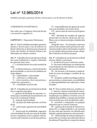 63
Normas
correlatas
Lei no
12.965/2014
Estabelece princípios, garantias, direitos e deveres para o uso da Internet no Brasil.
A PRESIDENTA DA REPÚBLICA
Faço saber que o Congresso Nacional decreta
e eu sanciono a seguinte Lei:
CAPÍTULO I – Disposições Preliminares
Art. 1o
Esta Lei estabelece princípios, garantias,
direitos e deveres para o uso da internet no
Brasil e determina as diretrizes para atuação da
União, dos Estados, do Distrito Federal e dos
Municípios em relação à matéria.
Art. 2o
A disciplina do uso da internet no Brasil
tem como fundamento o respeito à liberdade
de expressão, bem como:
I – o reconhecimento da escala mundial da
rede;
II – os direitos humanos, o desenvolvimento
da personalidade e o exercício da cidadania em
meios digitais;
III – a pluralidade e a diversidade;
IV – a abertura e a colaboração;
V – a livre iniciativa, a livre concorrência e
a defesa do consumidor; e
VI – a finalidade social da rede.
Art. 3o
A disciplina do uso da internet no Brasil
tem os seguintes princípios:
I – garantia da liberdade de expressão, co-
municação e manifestação de pensamento, nos
termos da Constituição Federal;
II – proteção da privacidade;
III – proteção dos dados pessoais, na forma
da lei;
IV – preservação e garantia da neutralidade
de rede;
V – preservação da estabilidade, segurança
e funcionalidade da rede, por meio de medidas
técnicas compatíveis com os padrões interna-
cionais e pelo estímulo ao uso de boas práticas;
VI – responsabilização dos agentes de acordo
com suas atividades, nos termos da lei;
VII – preservação da natureza participativa
da rede;
VIII – liberdade dos modelos de negócios
promovidos na internet, desde que não con-
flitem com os demais princípios estabelecidos
nesta Lei.
Parágrafo único. Os princípios expressos
nesta Lei não excluem outros previstos no orde-
namento jurídico pátrio relacionados à matéria
ou nos tratados internacionais em que a Repú-
blica Federativa do Brasil seja parte.
Art. 4o
A disciplina do uso da internet no Brasil
tem por objetivo a promoção:
I – do direito de acesso à internet a todos;
II – do acesso à informação, ao conhecimento
e à participação na vida cultural e na condução
dos assuntos públicos;
III – da inovação e do fomento à ampla di-
fusão de novas tecnologias e modelos de uso
e acesso; e
IV – da adesão a padrões tecnológicos abertos
que permitam a comunicação, a acessibilidade
e a interoperabilidade entre aplicações e bases
de dados.
Art. 5o
Para os efeitos desta Lei, considera-se:
I – internet: o sistema constituído do conjun-
to de protocolos lógicos, estruturado em escala
mundial para uso público e irrestrito, com a fi-
nalidade de possibilitar a comunicação de dados
entre terminais por meio de diferentes redes;
II – terminal: o computador ou qualquer
dispositivo que se conecte à internet;
III – endereço de protocolo de internet (en-
dereço IP): o código atribuído a um terminal
de uma rede para permitir sua identificação,
definido segundo parâmetros internacionais;
IV – administrador de sistema autônomo: a
pessoa física ou jurídica que administra blocos
de endereço IP específicos e o respectivo sistema
 