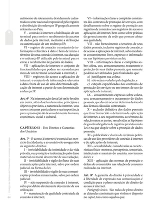 64
Código
de
Defesa
do
Consumidor
e
normas
correlatas
autônomo de roteamento, devidamente cadas-
trada no ente nacional responsável pelo registro
e distribuição de endereços IP geograficamente
referentes ao País;
V – conexão à internet: a habilitação de um
terminal para envio e recebimento de pacotes
de dados pela internet, mediante a atribuição
ou autenticação de um endereço IP;
VI – registro de conexão: o conjunto de in-
formações referentes à data e hora de início e
término de uma conexão à internet, sua duração
e o endereço IP utilizado pelo terminal para o
envio e recebimento de pacotes de dados;
VII – aplicações de internet: o conjunto de
funcionalidades que podem ser acessadas por
meio de um terminal conectado à internet; e
VIII – registros de acesso a aplicações de
internet: o conjunto de informações referentes
à data e hora de uso de uma determinada apli-
cação de internet a partir de um determinado
endereço IP.
Art. 6o
Na interpretação desta Lei serão levados
em conta, além dos fundamentos, princípios e
objetivos previstos, a natureza da internet, seus
usos e costumes particulares e sua importância
para a promoção do desenvolvimento humano,
econômico, social e cultural.
CAPÍTULO II – Dos Direitos e Garantias
dos Usuários
Art. 7o
O acesso à internet é essencial ao exer-
cício da cidadania, e ao usuário são assegurados
os seguintes direitos:
I – inviolabilidade da intimidade e da vida
privada, sua proteção e indenização pelo dano
material ou moral decorrente de sua violação;
II – inviolabilidade e sigilo do fluxo de suas
comunicações pela internet, salvo por ordem
judicial, na forma da lei;
III – inviolabilidade e sigilo de suas comuni-
cações privadas armazenadas, salvo por ordem
judicial;
IV – não suspensão da conexão à internet,
salvo por débito diretamente decorrente de sua
utilização;
V – manutenção da qualidade contratada da
conexão à internet;
VI – informações claras e completas constan-
tes dos contratos de prestação de serviços, com
detalhamento sobre o regime de proteção aos
registros de conexão e aos registros de acesso a
aplicações de internet, bem como sobre práticas
de gerenciamento da rede que possam afetar
sua qualidade;
VII – não fornecimento a terceiros de seus
dados pessoais, inclusive registros de conexão, e
de acesso a aplicações de internet, salvo median-
te consentimento livre, expresso e informado
ou nas hipóteses previstas em lei;
VIII – informações claras e completas so-
bre coleta, uso, armazenamento, tratamento e
proteção de seus dados pessoais, que somente
poderão ser utilizados para finalidades que:
a) justifiquem sua coleta;
b) não sejam vedadas pela legislação; e
c) estejam especificadas nos contratos de
prestação de serviços ou em termos de uso de
aplicações de internet;
IX – consentimento expresso sobre coleta,
uso, armazenamento e tratamento de dados
pessoais, que deverá ocorrer de forma destacada
das demais cláusulas contratuais;
X – exclusão definitiva dos dados pessoais
que tiver fornecido a determinada aplicação
de internet, a seu requerimento, ao término da
relação entre as partes, ressalvadas as hipóteses
de guarda obrigatória de registros previstas nesta
Lei e na que dispõe sobre a proteção de dados
pessoais;
XI – publicidade e clareza de eventuais políti-
cas de uso dos provedores de conexão à internet
e de aplicações de internet;
XII – acessibilidade, consideradas as caracte-
rísticas físico-motoras, perceptivas, sensoriais,
intelectuais e mentais do usuário, nos termos
da lei; e
XIII – aplicação das normas de proteção e
defesa do consumidor nas relações de consumo
realizadas na internet.
Art. 8o
A garantia do direito à privacidade e
à liberdade de expressão nas comunicações é
condição para o pleno exercício do direito de
acesso à internet.
Parágrafo único. São nulas de pleno direito
as cláusulas contratuais que violem o disposto
no caput, tais como aquelas que:
 