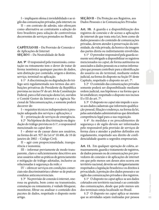 65
Normas
correlatas
I – impliquem ofensa à inviolabilidade e ao si-
gilo das comunicações privadas, pela internet; ou
II – em contrato de adesão, não ofereçam
como alternativa ao contratante a adoção do
foro brasileiro para solução de controvérsias
decorrentes de serviços prestados no Brasil.
CAPÍTULO III – Da Provisão de Conexão e
de Aplicações de Internet
SEÇÃO I – Da Neutralidade de Rede
Art. 9o
O responsável pela transmissão, comu-
tação ou roteamento tem o dever de tratar de
forma isonômica quaisquer pacotes de dados,
sem distinção por conteúdo, origem e destino,
serviço, terminal ou aplicação.
§ 1o
A discriminação ou degradação do trá-
fego será regulamentada nos termos das atri-
buições privativas do Presidente da República
previstas no inciso IV do art. 84 da Constituição
Federal, para a fiel execução desta Lei, ouvidos
o Comitê Gestor da Internet e a Agência Na-
cional de Telecomunicações, e somente poderá
decorrer de:
I – requisitos técnicos indispensáveis à pres-
tação adequada dos serviços e aplicações; e
II – priorização de serviços de emergência.
§ 2o
Na hipótese de discriminação ou degra-
dação do tráfego prevista no § 1o
, o responsável
mencionado no caput deve:
I – abster-se de causar dano aos usuários,
na forma do art. 927 da Lei no
10.406, de 10 de
janeiro de 2002 – Código Civil;
II – agir com proporcionalidade, transpa-
rência e isonomia;
III – informar previamente de modo trans-
parente, claro e suficientemente descritivo aos
seus usuários sobre as práticas de gerenciamento
e mitigação de tráfego adotadas, inclusive as
relacionadas à segurança da rede; e
IV – oferecer serviços em condições comer-
ciais não discriminatórias e abster-se de praticar
condutas anticoncorrenciais.
§ 3o
Na provisão de conexão à internet, one-
rosa ou gratuita, bem como na transmissão,
comutação ou roteamento, é vedado bloquear,
monitorar, filtrar ou analisar o conteúdo dos
pacotes de dados, respeitado o disposto neste
artigo.
SEÇÃO II – Da Proteção aos Registros, aos
Dados Pessoais e às Comunicações Privadas
Art. 10. A guarda e a disponibilização dos
registros de conexão e de acesso a aplicações
de internet de que trata esta Lei, bem como de
dados pessoais e do conteúdo de comunicações
privadas, devem atender à preservação da inti-
midade, da vida privada, da honra e da imagem
das partes direta ou indiretamente envolvidas.
§ 1o
O provedor responsável pela guarda so-
mente será obrigado a disponibilizar os registros
mencionados no caput, de forma autônoma ou
associados a dados pessoais ou a outras informa-
ções que possam contribuir para a identificação
do usuário ou do terminal, mediante ordem
judicial, na forma do disposto na Seção IV deste
Capítulo, respeitado o disposto no art. 7o
.
§ 2o
O conteúdo das comunicações privadas
somente poderá ser disponibilizado mediante
ordem judicial, nas hipóteses e na forma que a
lei estabelecer, respeitado o disposto nos incisos
II e III do art. 7o
.
§ 3o
O disposto no caput não impede o aces-
so aos dados cadastrais que informem qualifica-
ção pessoal, filiação e endereço, na forma da lei,
pelas autoridades administrativas que detenham
competência legal para a sua requisição.
§ 4o
As medidas e os procedimentos de
segurança e de sigilo devem ser informados
pelo responsável pela provisão de serviços de
forma clara e atender a padrões definidos em
regulamento, respeitado seu direito de confi-
dencialidade quanto a segredos empresariais.
Art. 11. Em qualquer operação de coleta, ar-
mazenamento, guarda e tratamento de registros,
de dados pessoais ou de comunicações por pro-
vedores de conexão e de aplicações de internet
em que pelo menos um desses atos ocorra em
território nacional, deverão ser obrigatoriamente
respeitados a legislação brasileira e os direitos à
privacidade, à proteção dos dados pessoais e ao
sigilo das comunicações privadas e dos registros.
§ 1o
O disposto no caput aplica-se aos dados
coletados em território nacional e ao conteúdo
das comunicações, desde que pelo menos um
dos terminais esteja localizado no Brasil.
§ 2o
O disposto no caput aplica-se mesmo
que as atividades sejam realizadas por pessoa
 