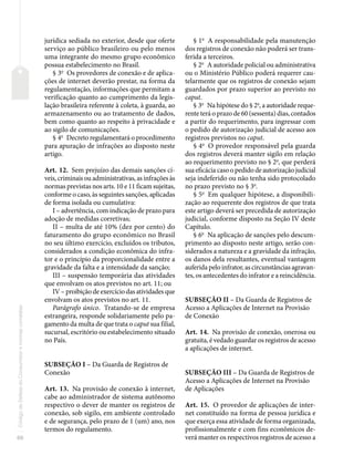 66
Código
de
Defesa
do
Consumidor
e
normas
correlatas
jurídica sediada no exterior, desde que oferte
serviço ao público brasileiro ou pelo menos
uma integrante do mesmo grupo econômico
possua estabelecimento no Brasil.
§ 3o
Os provedores de conexão e de aplica-
ções de internet deverão prestar, na forma da
regulamentação, informações que permitam a
verificação quanto ao cumprimento da legis-
lação brasileira referente à coleta, à guarda, ao
armazenamento ou ao tratamento de dados,
bem como quanto ao respeito à privacidade e
ao sigilo de comunicações.
§ 4o
Decreto regulamentará o procedimento
para apuração de infrações ao disposto neste
artigo.
Art. 12. Sem prejuízo das demais sanções cí-
veis, criminais ou administrativas, as infrações às
normas previstas nos arts. 10 e 11 ficam sujeitas,
conforme o caso, às seguintes sanções, aplicadas
de forma isolada ou cumulativa:
I – advertência, com indicação de prazo para
adoção de medidas corretivas;
II – multa de até 10% (dez por cento) do
faturamento do grupo econômico no Brasil
no seu último exercício, excluídos os tributos,
considerados a condição econômica do infra-
tor e o princípio da proporcionalidade entre a
gravidade da falta e a intensidade da sanção;
III – suspensão temporária das atividades
que envolvam os atos previstos no art. 11; ou
IV – proibição de exercício das atividades que
envolvam os atos previstos no art. 11.
Parágrafo único. Tratando-se de empresa
estrangeira, responde solidariamente pelo pa-
gamento da multa de que trata o caput sua filial,
sucursal, escritório ou estabelecimento situado
no País.
SUBSEÇÃO I – Da Guarda de Registros de
Conexão
Art. 13. Na provisão de conexão à internet,
cabe ao administrador de sistema autônomo
respectivo o dever de manter os registros de
conexão, sob sigilo, em ambiente controlado
e de segurança, pelo prazo de 1 (um) ano, nos
termos do regulamento.
§ 1o
A responsabilidade pela manutenção
dos registros de conexão não poderá ser trans-
ferida a terceiros.
§ 2o
A autoridade policial ou administrativa
ou o Ministério Público poderá requerer cau-
telarmente que os registros de conexão sejam
guardados por prazo superior ao previsto no
caput.
§ 3o
Na hipótese do § 2o
, a autoridade reque-
rente terá o prazo de 60 (sessenta) dias, contados
a partir do requerimento, para ingressar com
o pedido de autorização judicial de acesso aos
registros previstos no caput.
§ 4o
O provedor responsável pela guarda
dos registros deverá manter sigilo em relação
ao requerimento previsto no § 2o
, que perderá
sua eficácia caso o pedido de autorização judicial
seja indeferido ou não tenha sido protocolado
no prazo previsto no § 3o
.
§ 5o
Em qualquer hipótese, a disponibili-
zação ao requerente dos registros de que trata
este artigo deverá ser precedida de autorização
judicial, conforme disposto na Seção IV deste
Capítulo.
§ 6o
Na aplicação de sanções pelo descum-
primento ao disposto neste artigo, serão con-
siderados a natureza e a gravidade da infração,
os danos dela resultantes, eventual vantagem
auferida pelo infrator, as circunstâncias agravan-
tes, os antecedentes do infrator e a reincidência.
SUBSEÇÃO II – Da Guarda de Registros de
Acesso a Aplicações de Internet na Provisão
de Conexão
Art. 14. Na provisão de conexão, onerosa ou
gratuita, é vedado guardar os registros de acesso
a aplicações de internet.
SUBSEÇÃO III – Da Guarda de Registros de
Acesso a Aplicações de Internet na Provisão
de Aplicações
Art. 15. O provedor de aplicações de inter-
net constituído na forma de pessoa jurídica e
que exerça essa atividade de forma organizada,
profissionalmente e com fins econômicos de-
verá manter os respectivos registros de acesso a
 
