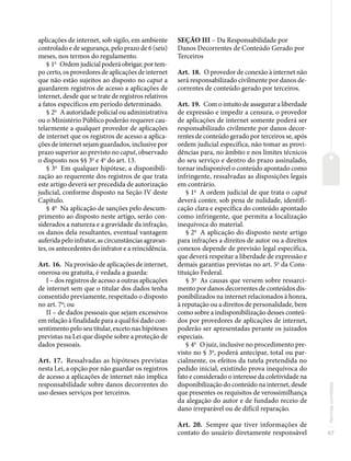 67
Normas
correlatas
aplicações de internet, sob sigilo, em ambiente
controlado e de segurança, pelo prazo de 6 (seis)
meses, nos termos do regulamento.
§ 1o
Ordem judicial poderá obrigar, por tem-
po certo, os provedores de aplicações de internet
que não estão sujeitos ao disposto no caput a
guardarem registros de acesso a aplicações de
internet, desde que se trate de registros relativos
a fatos específicos em período determinado.
§ 2o
A autoridade policial ou administrativa
ou o Ministério Público poderão requerer cau-
telarmente a qualquer provedor de aplicações
de internet que os registros de acesso a aplica-
ções de internet sejam guardados, inclusive por
prazo superior ao previsto no caput, observado
o disposto nos §§ 3o
e 4o
do art. 13.
§ 3o
Em qualquer hipótese, a disponibili-
zação ao requerente dos registros de que trata
este artigo deverá ser precedida de autorização
judicial, conforme disposto na Seção IV deste
Capítulo.
§ 4o
Na aplicação de sanções pelo descum-
primento ao disposto neste artigo, serão con-
siderados a natureza e a gravidade da infração,
os danos dela resultantes, eventual vantagem
auferida pelo infrator, as circunstâncias agravan-
tes, os antecedentes do infrator e a reincidência.
Art. 16. Na provisão de aplicações de internet,
onerosa ou gratuita, é vedada a guarda:
I – dos registros de acesso a outras aplicações
de internet sem que o titular dos dados tenha
consentido previamente, respeitado o disposto
no art. 7o
; ou
II – de dados pessoais que sejam excessivos
em relação à finalidade para a qual foi dado con-
sentimento pelo seu titular, exceto nas hipóteses
previstas na Lei que dispõe sobre a proteção de
dados pessoais.
Art. 17. Ressalvadas as hipóteses previstas
nesta Lei, a opção por não guardar os registros
de acesso a aplicações de internet não implica
responsabilidade sobre danos decorrentes do
uso desses serviços por terceiros.
SEÇÃO III – Da Responsabilidade por
Danos Decorrentes de Conteúdo Gerado por
Terceiros
Art. 18. O provedor de conexão à internet não
será responsabilizado civilmente por danos de-
correntes de conteúdo gerado por terceiros.
Art. 19. Com o intuito de assegurar a liberdade
de expressão e impedir a censura, o provedor
de aplicações de internet somente poderá ser
responsabilizado civilmente por danos decor-
rentes de conteúdo gerado por terceiros se, após
ordem judicial específica, não tomar as provi-
dências para, no âmbito e nos limites técnicos
do seu serviço e dentro do prazo assinalado,
tornar indisponível o conteúdo apontado como
infringente, ressalvadas as disposições legais
em contrário.
§ 1o
A ordem judicial de que trata o caput
deverá conter, sob pena de nulidade, identifi-
cação clara e específica do conteúdo apontado
como infringente, que permita a localização
inequívoca do material.
§ 2o
A aplicação do disposto neste artigo
para infrações a direitos de autor ou a direitos
conexos depende de previsão legal específica,
que deverá respeitar a liberdade de expressão e
demais garantias previstas no art. 5o
da Cons-
tituição Federal.
§ 3o
As causas que versem sobre ressarci-
mento por danos decorrentes de conteúdos dis-
ponibilizados na internet relacionados à honra,
à reputação ou a direitos de personalidade, bem
como sobre a indisponibilização desses conteú-
dos por provedores de aplicações de internet,
poderão ser apresentadas perante os juizados
especiais.
§ 4o
O juiz, inclusive no procedimento pre-
visto no § 3o
, poderá antecipar, total ou par-
cialmente, os efeitos da tutela pretendida no
pedido inicial, existindo prova inequívoca do
fato e considerado o interesse da coletividade na
disponibilização do conteúdo na internet, desde
que presentes os requisitos de verossimilhança
da alegação do autor e de fundado receio de
dano irreparável ou de difícil reparação.
Art. 20. Sempre que tiver informações de
contato do usuário diretamente responsável
 