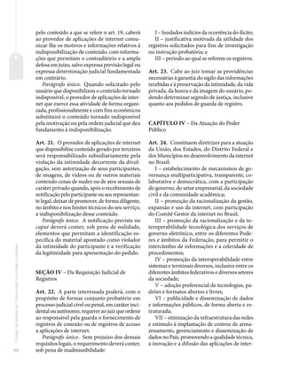 68
Código
de
Defesa
do
Consumidor
e
normas
correlatas
pelo conteúdo a que se refere o art. 19, caberá
ao provedor de aplicações de internet comu-
nicar-lhe os motivos e informações relativos à
indisponibilização de conteúdo, com informa-
ções que permitam o contraditório e a ampla
defesa em juízo, salvo expressa previsão legal ou
expressa determinação judicial fundamentada
em contrário.
Parágrafo único. Quando solicitado pelo
usuário que disponibilizou o conteúdo tornado
indisponível, o provedor de aplicações de inter-
net que exerce essa atividade de forma organi-
zada, profissionalmente e com fins econômicos
substituirá o conteúdo tornado indisponível
pela motivação ou pela ordem judicial que deu
fundamento à indisponibilização.
Art. 21. O provedor de aplicações de internet
que disponibilize conteúdo gerado por terceiros
será responsabilizado subsidiariamente pela
violação da intimidade decorrente da divul-
gação, sem autorização de seus participantes,
de imagens, de vídeos ou de outros materiais
contendo cenas de nudez ou de atos sexuais de
caráter privado quando, após o recebimento de
notificação pelo participante ou seu representan-
te legal, deixar de promover, de forma diligente,
no âmbito e nos limites técnicos do seu serviço,
a indisponibilização desse conteúdo.
Parágrafo único. A notificação prevista no
caput deverá conter, sob pena de nulidade,
elementos que permitam a identificação es-
pecífica do material apontado como violador
da intimidade do participante e a verificação
da legitimidade para apresentação do pedido.
SEÇÃO IV – Da Requisição Judicial de
Registros
Art. 22. A parte interessada poderá, com o
propósito de formar conjunto probatório em
processo judicial cível ou penal, em caráter inci-
dental ou autônomo, requerer ao juiz que ordene
ao responsável pela guarda o fornecimento de
registros de conexão ou de registros de acesso
a aplicações de internet.
Parágrafo único. Sem prejuízo dos demais
requisitos legais, o requerimento deverá conter,
sob pena de inadmissibilidade:
I – fundados indícios da ocorrência do ilícito;
II – justificativa motivada da utilidade dos
registros solicitados para fins de investigação
ou instrução probatória; e
III – período ao qual se referem os registros.
Art. 23. Cabe ao juiz tomar as providências
necessárias à garantia do sigilo das informações
recebidas e à preservação da intimidade, da vida
privada, da honra e da imagem do usuário, po-
dendo determinar segredo de justiça, inclusive
quanto aos pedidos de guarda de registro.
CAPÍTULO IV – Da Atuação do Poder
Público
Art. 24. Constituem diretrizes para a atuação
da União, dos Estados, do Distrito Federal e
dos Municípios no desenvolvimento da internet
no Brasil:
I – estabelecimento de mecanismos de go-
vernança multiparticipativa, transparente, co-
laborativa e democrática, com a participação
do governo, do setor empresarial, da sociedade
civil e da comunidade acadêmica;
II – promoção da racionalização da gestão,
expansão e uso da internet, com participação
do Comitê Gestor da internet no Brasil;
III – promoção da racionalização e da in-
teroperabilidade tecnológica dos serviços de
governo eletrônico, entre os diferentes Pode-
res e âmbitos da Federação, para permitir o
intercâmbio de informações e a celeridade de
procedimentos;
IV – promoção da interoperabilidade entre
sistemas e terminais diversos, inclusive entre os
diferentes âmbitos federativos e diversos setores
da sociedade;
V – adoção preferencial de tecnologias, pa-
drões e formatos abertos e livres;
VI – publicidade e disseminação de dados
e informações públicos, de forma aberta e es-
truturada;
VII – otimização da infraestrutura das redes
e estímulo à implantação de centros de arma-
zenamento, gerenciamento e disseminação de
dados no País, promovendo a qualidade técnica,
a inovação e a difusão das aplicações de inter-
 