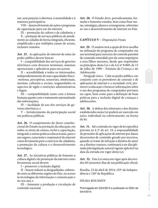 69
Normas
correlatas
net, sem prejuízo à abertura, à neutralidade e à
natureza participativa;
VIII – desenvolvimento de ações e programas
de capacitação para uso da internet;
IX – promoção da cultura e da cidadania; e
X – prestação de serviços públicos de atendi-
mento ao cidadão de forma integrada, eficiente,
simplificada e por múltiplos canais de acesso,
inclusive remotos.
Art. 25. As aplicações de internet de entes do
poder público devem buscar:
I – compatibilidade dos serviços de governo
eletrônico com diversos terminais, sistemas
operacionais e aplicativos para seu acesso;
II – acessibilidade a todos os interessados,
independentemente de suas capacidades físico-
-motoras, perceptivas, sensoriais, intelectuais,
mentais, culturais e sociais, resguardados os
aspectos de sigilo e restrições administrativas
e legais;
III – compatibilidade tanto com a leitura
humana quanto com o tratamento automatizado
das informações;
IV – facilidade de uso dos serviços de go-
verno eletrônico; e
V – fortalecimento da participação social
nas políticas públicas.
Art. 26. O cumprimento do dever constitu-
cional do Estado na prestação da educação, em
todos os níveis de ensino, inclui a capacitação,
integrada a outras práticas educacionais, para o
uso seguro, consciente e responsável da internet
como ferramenta para o exercício da cidadania,
a promoção da cultura e o desenvolvimento
tecnológico.
Art. 27. As iniciativas públicas de fomento à
cultura digital e de promoção da internet como
ferramenta social devem:
I – promover a inclusão digital;
II – buscar reduzir as desigualdades, sobretu-
do entre as diferentes regiões do País, no acesso
às tecnologias da informação e comunicação e
no seu uso; e
III – fomentar a produção e circulação de
conteúdo nacional.
Art. 28. O Estado deve, periodicamente, for-
mular e fomentar estudos, bem como fixar me-
tas, estratégias, planos e cronogramas, referentes
ao uso e desenvolvimento da internet no País.
CAPÍTULO V – Disposições Finais
Art. 29. O usuário terá a opção de livre escolha
na utilização de programa de computador em
seu terminal para exercício do controle parental
de conteúdo entendido por ele como impróprio
a seus filhos menores, desde que respeitados
os princípios desta Lei e da Lei no
8.069, de 13
de julho de 1990 – Estatuto da Criança e do
Adolescente.
Parágrafo único. Cabe ao poder público, em
conjunto com os provedores de conexão e de
aplicações de internet e a sociedade civil, pro-
mover a educação e fornecer informações sobre
o uso dos programas de computador previstos
no caput, bem como para a definição de boas
práticas para a inclusão digital de crianças e
adolescentes.
Art. 30. A defesa dos interesses e dos direitos
estabelecidos nesta Lei poderá ser exercida em
juízo, individual ou coletivamente, na forma
da lei.
Art. 31. Até a entrada em vigor da lei específica
prevista no § 2o
do art. 19, a responsabilidade
do provedor de aplicações de internet por danos
decorrentes de conteúdo gerado por terceiros,
quando se tratar de infração a direitos de autor
ou a direitos conexos, continuará a ser discipli-
nada pela legislação autoral vigente aplicável na
data da entrada em vigor desta Lei.
Art. 32. Esta Lei entra em vigor após decorri-
dos 60 (sessenta) dias de sua publicação oficial.
Brasília, 23 de abril de 2014; 193o
da Indepen-
dência e 126o
da República.
DILMA ROUSSEFF
Promulgada em 23/4/2014 e publicada no DOU de
24/4/2014.
 