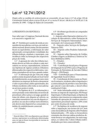 70
Código
de
Defesa
do
Consumidor
e
normas
correlatas
Lei no
12.741/2012
Dispõe sobre as medidas de esclarecimento ao consumidor, de que trata o § 5o
do artigo 150 da
Constituição Federal; altera o inciso III do art. 6o
e o inciso IV do art. 106 da Lei no
8.078, de 11 de
setembro de 1990 – Código de Defesa do Consumidor.
A PRESIDENTA DA REPÚBLICA
Faço saber que o Congresso Nacional decreta
e eu sanciono a seguinte Lei:1
Art. 1o
Emitidos por ocasião da venda ao con-
sumidor de mercadorias e serviços, em todo ter-
ritório nacional, deverá constar, dos documentos
fiscais ou equivalentes, a informação do valor
aproximado correspondente à totalidade dos
tributos federais, estaduais e municipais, cuja
incidência influi na formação dos respectivos
preços de venda.
§ 1o
A apuração do valor dos tributos inci-
dentes deverá ser feita em relação a cada mer-
cadoria ou serviço, separadamente, inclusive
nas hipóteses de regimes jurídicos tributários
diferenciados dos respectivos fabricantes, vare-
jistas e prestadores de serviços, quando couber.
§ 2o
A informação de que trata este artigo
poderá constar de painel afixado em local visível
do estabelecimento, ou por qualquer outro meio
eletrônico ou impresso, de forma a demonstrar
o valor ou percentual, ambos aproximados, dos
tributos incidentes sobre todas as mercadorias
ou serviços postos à venda.
§ 3o
Na hipótese do § 2o
, as informações a
serem prestadas serão elaboradas em termos de
percentuais sobre o preço a ser pago, quando se
tratar de tributo com alíquota ad valorem, ou
em valores monetários (no caso de alíquota es-
pecífica); no caso de se utilizar meio eletrônico,
este deverá estar disponível ao consumidor no
âmbito do estabelecimento comercial.
§ 4o
(Vetado)
1
Nota do Editor (NE): nos dispositivos que alteram
normas, suprimiram-se as alterações determinadas
uma vez que já foram incorporadas às normas às
quais se destinam.
§ 5o
Os tributos que deverão ser computados
são os seguintes:
I – Imposto sobre Operações relativas a Cir-
culação de Mercadorias e sobre Prestações de
Serviços de Transporte Interestadual e Inter-
municipal e de Comunicação (ICMS);
II – Imposto sobre Serviços de Qualquer
Natureza (ISS);
III – Imposto sobre Produtos Industriali-
zados (IPI);
IV – Imposto sobre Operações de Crédito,
Câmbio e Seguro, ou Relativas a Títulos ou Va-
lores Mobiliários (IOF);
V – (Vetado);
VI – (Vetado);
VII – Contribuição Social para o Programa
de Integração Social (PIS) e para o Programa de
Formação do Patrimônio do Servidor Público
(Pasep) – (PIS/Pasep);
VIII – Contribuição para o Financiamento
da Seguridade Social (Cofins);
IX – Contribuição de Intervenção no Domí-
nio Econômico, incidente sobre a importação e
a comercialização de petróleo e seus derivados,
gás natural e seus derivados, e álcool etílico
combustível (Cide).
§ 6o
Serão informados ainda os valores re-
ferentes ao imposto de importação, PIS/Pasep/
Importação e Cofins/Importação, na hipótese de
produtos cujos insumos ou componentes sejam
oriundos de operações de comércio exterior e
representem percentual superior a 20% (vinte
por cento) do preço de venda.
§ 7o
Na hipótese de incidência do imposto
sobre a importação, nos termos do § 6o
, bem
como da incidência do Imposto sobre Produtos
Industrializados – IPI, todos os fornecedores
constantes das diversas cadeias produtivas de-
verão fornecer aos adquirentes, em meio mag-
nético, os valores dos 2 (dois) tributos indivi-
dualizados por item comercializado.
 